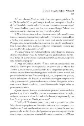 O Grande Evangelho de João – Volume II
                                                                        367

      2. Como sabemos, Yarah nunca fica devendo resposta, pois lhe repli-
ca: “Nobre senhor! Como podes negar Aquele que tantas provas já te deu
de Sua Divindade, classificando-O como um dos muitos deuses mortais?
Vê, eu sinto Sua Presença e tu também, – no entanto, O negas! Acho ser isto
não muito louvável, tanto de tua parte como da de Julius!
      3. Além disto, acusas-me de eu estar enamorada Dele; amo-O como
todas as criaturas o deveriam fazer: adorando-O como meu Criador, Deus
e Senhor com sentimentos de pureza. Como poderia estar enamorada?
Pergunta a este meu companheiro e professor, pois sabê-lo-á explicar me-
lhor. É mais sábio e forte que todos os heróis, com exceção Daquele que
procuro. Por isto, indaga deste jovem!”
      4. Cirenius vira-se para Rafael, mas Josoé o impede em sua intenção,
dizendo em surdina: “Nada lhe perguntes, pois é igual àquele que me pro-
cura de vez em quando. Estes seres nada suportam de impuro, tão pouco
uma pergunta imprópria.”
      5. Dirige-se Cirenius a Ebahl: “É de se admirar a sabedoria de tua
filha! Não é crível que a tenha aprendido em poucos dias do Mestre dos
Mestres e, muito menos, daquele jovem. Esta categoria de professores,
embora raros na Terra, não obtém grandes resultados com os mortais. Sei
por experiência com meu filho adotivo Josoé, que, de quando em quando,
recebe a visita dum rabi. Depois de terem discutido algum tempo não se
sabe quem tem razão, pois não obstante as opiniões divergentes, ambos
estão certos. O ensino redunda numa sábia contenda, da qual ambas as
partes saem vitoriosas.
      6. Josoé torna-se, às vezes, um tanto intempestivo com o seu místico
professor, de sorte a mandá-lo embora; mas o outro não se perturba,
reafirmando seus absurdos e deixando – finalmente, transparecer alguma
Luz. Penso que o de tua filha faça o mesmo.”
      7. Diz Ebahl: “Realmente, nunca pude positivar quem tivesse razão.
Não há ensino, propriamente dito; o jovem mestre procura apenas con-
fundir as noções de sua aluna deixando que esta as organize. Se tenciona,
porém, anular as objeções do rabi, é preciso que apresente argumentos tão
concisos que o impeçam de uma saída. Com isto prova estar certa! Minha
 