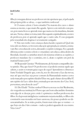 Jacob Lorber
368

filha já conseguiu deixar seu professor em tais aperturas que, só pela ajuda
dela própria pôde se salvar, – o que também confessou!
      8. O ensino celeste é bem estranho! Na maioria dos casos o aluno
ensina ao mestre, o que muito lhe agrada. Aprovo este método com pra-
zer, pois numa hora se aprende mais que numa escola mundana, durante
um ano. Nesta, o aluno se torna, tanto física quanto espiritualmente, escravo
do professor, pois só aprende aquilo que o outro sabe. E caso pergunte
pela veracidade dos dogmas é severamente castigado.
      9. Não raro tenho visto crianças duma lucidez espantosa! Qual não
teria sido seu futuro, se tivessem educação apropriada; no entanto, ensina-
vam-lhes a tecedura de cestos, deixando o espírito à mingua. Eis a grande
diferença entre o ensino celeste e o mundano: um educa a alma dentro da
liberdade, fazendo-a caminhar através de máximas relativas ao espírito; o
professor mundano faz o contrário, isto é, abate o espírito em prol da
matéria! Estarei certo?”
      10. Responde Cirenius: “Perfeitamente; de há muito compartilho des-
ta opinião. Mas, que fazer? Os professores só poderão ensinar aquilo que
sabem, e assim se tornam guias cegos de cegos! Aprendemos a Imensa e
Santa Verdade Daquele que, com ela, nos fez discernir a Luz das trevas;
mas até que esta Luz seja posse comum da Humanidade muitos cestos
serão trançados por espíritos lúcidos! Dize-me, qual o futuro de tua filha? É
um espírito de Luz e além disto, ensinada por um mestre dos Céus. Será,
porventura, uma dona de casa?”
      11. Diz Ebahl: “Nobre senhor! Observa nossas escolas! Realmente,
são vergonhosas instituições! Penso que um bom educandário feminino
seria algo de se desejar, pois a mãe é a primeira e melhor professora dos
filhos. Se ela possuir inteligência e sentimento na justa medida, os filhos não
construirão suas moradas em bases arenosas, tão pouco poderão ser de-
sencaminhados. Se as mães, porém, forem mais tolas que os vermes – o
que hoje em dia é fato comum – nada se poderá aguardar de seu ensino.
Não é isto?”
 