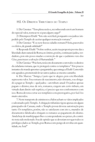 O Grande Evangelho de João – Volume II
                                                                         369

     192. OS DIREITOS TRIBUTÁRIOS DO TEMPLO

      1. Diz Cirenius: “Tens plena razão e, reconhecendo em ti um homem
de especial valor, nomear-te-ei para algum cargo!”
      2. Obtempera Ebahl: “Isto não será fácil, porquanto sou judeu e im-
pedido pelo Templo de aceitar qualquer nomeação romana.”
      3. Diz Cirenius: “E se eu te fizesse cidadão romano?! Seria, para todos
os efeitos, de grande utilidade!”
      4. Responde Ebahl: “Nobre senhor, aceito tua proposta por me dar a
liberdade dum natural de Roma; no íntimo, porém, continuarei judeu, ver-
dadeiro, pois não posso mudar a convicção de que o judaísmo veio dos
Céus, para trazer a salvação à Humanidade.”
      5. Diz Cirenius: “Pois bem, terás este documento com todos os direitos
da cidadania romana, que te protegerá contra os templários.” Em poucos
instantes ele manda aprontar o pergaminho, que entrega a Ebahl. Comovido
este agradece, prometendo levar outros judeus ao mesmo caminho.
      6. Diz Marcus: “Amigo, é justo que te alegres, pois esta liberdade
representa valor. Sou romano de nascimento; não obstante, sou obriga-
do a pagar ao Templo – qual judeu – um tributo anual. Os judeus apenas
pagam o dízimo; mas de nós, romanos, exigem um certo tributo, em
virtude dum direito sub-reptício, e é preciso que nos conformemos com
isso. Roma deveria cortar aos templários esta prerrogativa, por fazê-los
muito atrevidos.
      7. Neste transporte de criminosos a Sidon acham-se vários implicados
e subornados pelo Templo. A obrigação tributária vigora apenas em alguns
principados de Canaan, onde o Templo possui deveras autorização para
tanto. Os templários, porém, não se satisfazem com isto e, munidos de
documentos falsificados obrigam os romanos ao pagamento do dízimo.
Ainda hoje de manhã paguei-lhes o correspondente aos peixes, do contrá-
rio teria sido molestado. Sou de opinião que se deveriam revogar todos os
privilégios dados ao Templo, pois Roma corre perigo de revoltas em quan-
tidade, na Ásia!”
 