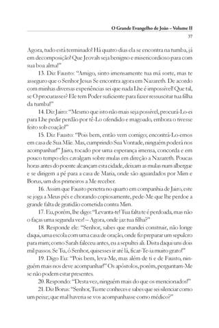 O Grande Evangelho de João – Volume II
                                                                         37

Agora, tudo está terminado! Há quatro dias ela se encontra na tumba, já
em decomposição! Que Jeovah seja benigno e misericordioso para com
sua boa alma!”
     13. Diz Fausto: “Amigo, sinto imensamente tua má sorte, mas te
asseguro que o Senhor Jesus Se encontra agora em Nazareth. De acordo
com minhas diversas experiências sei que nada Lhe é impossível! Que tal,
se O procurasses? Ele tem Poder suficiente para fazer ressuscitar tua filha
da tumba!”
     14. Diz Jairo: “Mesmo que isto não mais seja possível, procurá-Lo-ei
para Lhe pedir perdão por tê-Lo ofendido e magoado, embora o tivesse
feito sob coação!”
     15. Diz Fausto: “Pois bem, então vem comigo; encontrá-Lo-emos
em casa de Sua Mãe. Mas, cumprindo Sua Vontade, ninguém poderá nos
acompanhar!” Jairo, tocado por uma esperança imensa, concorda e em
pouco tempo eles cavalgam sobre mulas em direção a Nazareth. Poucas
horas antes do poente alcançam esta cidade, deixam as mulas num albergue
e se dirigem a pé para a casa de Maria, onde são aguardados por Mim e
Borus, um dos primeiros a Me receber.
     16. Assim que Fausto penetra no quarto em companhia de Jairo, este
se joga a Meus pés e chorando copiosamente, pede-Me que lhe perdoe a
grande falta de gratidão cometida contra Mim.
     17. Eu, porém, lhe digo: “Levanta-te! Tua falta te é perdoada, mas não
o faças uma segunda vez! – Agora, onde jaz tua filha?”
     18. Responde ele: “Senhor, sabes que mandei construir, não longe
daqui, uma escola com uma casa de oração, onde fiz preparar um sepulcro
para mim; como Sarah faleceu antes, eu a sepultei ali. Dista daqui uns dois
mil passos. Se Tu, ó Senhor, quisesses ir até lá, ficar-Te-ia muito grato!”
     19. Digo Eu: “Pois bem, leva-Me, mas além de ti e de Fausto, nin-
guém mais nos deve acompanhar!” Os apóstolos, porém, perguntam-Me
se não podem estar presentes.
     20. Respondo: “Desta vez, ninguém mais do que os mencionados!”
     21. Diz Borus: “Senhor, Tu me conheces e sabes que sei silenciar como
um peixe; que mal haveria se vos acompanhasse como médico?”
 
