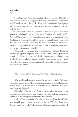 Jacob Lorber
370

     8. Diz Cirenius: “Este caso ainda poderá ter solução. Quanto ao
mencionado tributo, os templários terão que enfrentar a justiça roma-
na!” (Virando-se para Julius): “Tu, Julius, vais receber hoje alguns perga-
minhos por mim redigidos, onde lavrarás algumas sentenças. Compre-
endeste-me?”
     9. Diz este: “Estaria tudo bem se o tetrarcado da Judeia não viesse
sendo arrendado pelo guloso Herodes! Além disto vive em Jerusalém
Pontius Pilatus, um prefeito comodista, que não deseja ser importunado.
Ainda que dites ao Templo mil leis, as mais severas, ele saberá sonegá-las.
Agir pela violência seria arriscar muito, pois o povo tem os sacerdotes –
mormente na Judeia – por semi-deuses. Assim, é preciso muita cautela,
caso se queira agir contra o sinédrio.
     10. Ele soube se munir de muitos privilégios por parte de Roma, que
teremos de respeitar, enquanto romanos, e as “cartas brancas” pouco efei-
to terão. Em Genezareth e seus arrabaldes já cortei aos sacerdotes a extor-
são do dízimo e do tributo, e sei que Cornelius fez o mesmo em Capernaum.
Na Judeia, porém, isto por ora será difícil. Eis minha opinião; estou, no
entanto, às tuas ordens!”



      193. TRATAMENTO       DE   MALFEITORES      E   OBSEDADOS

     1. Cirenius louva Julius, externando-lhe a seguinte opinião: “Meu ami-
go, sabes o quanto te considero e sempre apreciei teu tirocínio. Entretanto,
parece-me, o que acabas de falar não vem do teu intelecto, mas que o
assimilaste por Alguém!”
     2. Diz Julius: “Oh, por certo! A verdade não está no fogo, mas em sua
luz suave; por isto sou muito mais benigno e condescendente desde que O
conheço! Se me fosse possível encontrá-Lo de novo!...”
     3. Afirma Yarah a seu lado: “Também este é meu ardente desejo!” Nisto
aproximo-Me por detrás de Julius, e Cirenius diz: “Vê só: atrás de ti está
Alguém querendo-te falar!” Ele se vira rápido e quase perde os sentidos de
 