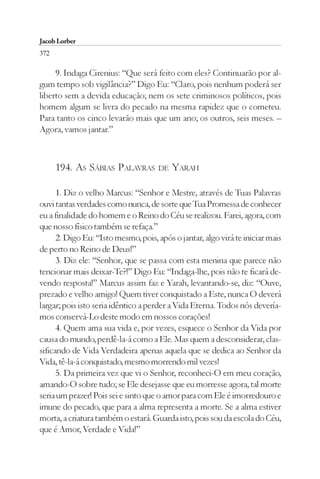 Jacob Lorber
372

     9. Indaga Cirenius: “Que será feito com eles? Continuarão por al-
gum tempo sob vigilância?” Digo Eu: “Claro, pois nenhum poderá ser
liberto sem a devida educação; nem os sete criminosos políticos, pois
homem algum se livra do pecado na mesma rapidez que o cometeu.
Para tanto os cinco levarão mais que um ano; os outros, seis meses. –
Agora, vamos jantar.”



      194. AS SÁBIAS PALAVRAS        DE   YARAH

      1. Diz o velho Marcus: “Senhor e Mestre, através de Tuas Palavras
ouvi tantas verdades como nunca, de sorte que Tua Promessa de conhecer
eu a finalidade do homem e o Reino do Céu se realizou. Farei, agora, com
que nosso físico também se refaça.”
      2. Digo Eu: “Isto mesmo, pois, após o jantar, algo virá te iniciar mais
de perto no Reino de Deus!”
      3. Diz ele: “Senhor, que se passa com esta menina que parece não
tencionar mais deixar-Te?!” Digo Eu: “Indaga-lhe, pois não te ficará de-
vendo resposta!” Marcus assim faz e Yarah, levantando-se, diz: “Ouve,
prezado e velho amigo! Quem tiver conquistado a Este, nunca O deverá
largar; pois isto seria idêntico a perder a Vida Eterna. Todos nós devería-
mos conservá-Lo deste modo em nossos corações!
      4. Quem ama sua vida e, por vezes, esquece o Senhor da Vida por
causa do mundo, perdê-la-á como a Ele. Mas quem a desconsiderar, clas-
sificando de Vida Verdadeira apenas aquela que se dedica ao Senhor da
Vida, tê-la-á conquistado, mesmo morrendo mil vezes!
      5. Da primeira vez que vi o Senhor, reconheci-O em meu coração,
amando-O sobre tudo; se Ele desejasse que eu morresse agora, tal morte
seria um prazer! Pois sei e sinto que o amor para com Ele é imorredouro e
imune do pecado, que para a alma representa a morte. Se a alma estiver
morta, a criatura também o estará. Guarda isto, pois sou da escola do Céu,
que é Amor, Verdade e Vida!”
 