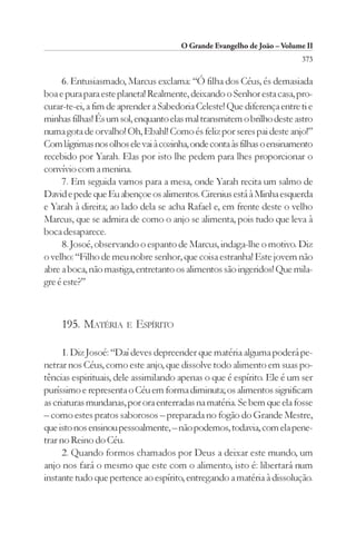 O Grande Evangelho de João – Volume II
                                                                        373

     6. Entusiasmado, Marcus exclama: “Ó filha dos Céus, és demasiada
boa e pura para este planeta! Realmente, deixando o Senhor esta casa, pro-
curar-te-ei, a fim de aprender a Sabedoria Celeste! Que diferença entre ti e
minhas filhas! És um sol, enquanto elas mal transmitem o brilho deste astro
numa gota de orvalho! Oh, Ebahl! Como és feliz por seres pai deste anjo!”
Com lágrimas nos olhos ele vai à cozinha, onde conta às filhas o ensinamento
recebido por Yarah. Elas por isto lhe pedem para lhes proporcionar o
convívio com a menina.
     7. Em seguida vamos para a mesa, onde Yarah recita um salmo de
David e pede que Eu abençoe os alimentos. Cirenius está à Minha esquerda
e Yarah à direita; ao lado dela se acha Rafael e, em frente deste o velho
Marcus, que se admira de como o anjo se alimenta, pois tudo que leva à
boca desaparece.
     8. Josoé, observando o espanto de Marcus, indaga-lhe o motivo. Diz
o velho: “Filho de meu nobre senhor, que coisa estranha! Este jovem não
abre a boca, não mastiga, entretanto os alimentos são ingeridos! Que mila-
gre é este?”



     195. MATÉRIA      E   ESPÍRITO

      1. Diz Josoé: “Daí deves depreender que matéria alguma poderá pe-
netrar nos Céus, como este anjo, que dissolve todo alimento em suas po-
tências espirituais, dele assimilando apenas o que é espírito. Ele é um ser
puríssimo e representa o Céu em forma diminuta; os alimentos significam
as criaturas mundanas, por ora enterradas na matéria. Se bem que ela fosse
– como estes pratos saborosos – preparada no fogão do Grande Mestre,
que isto nos ensinou pessoalmente, – não podemos, todavia, com ela pene-
trar no Reino do Céu.
      2. Quando formos chamados por Deus a deixar este mundo, um
anjo nos fará o mesmo que este com o alimento, isto é: libertará num
instante tudo que pertence ao espírito, entregando a matéria à dissolução.
 