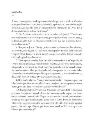 Jacob Lorber
374

A alma e seu espírito e tudo que na matéria lhe pertence, serão unificados
numa perfeita forma humana, conduzindo a primeira ao mundo dos espí-
ritos puros, de acordo com a Vontade Eterna e Imutável de Deus. Eis a
dedução obtida da atitude deste anjo!”
      3. Diz Marcus, admirado com a sabedoria de Josoé: “Deste-me
um ensinamento muito importante, pelo qual sempre te serei grato;
todavia, quanto mais sei mais desejo saber, no que diz respeito à disso-
lução da matéria.”
      4. Responde Josoé: “Amigo, não convém ao homem saber demais;
no entanto, digo-te, ser ela nada mais que espíritos fixados pela Vontade
Onipotente de Deus. Tal anjo é a expressão personificada de Sua Vontade
e só pode agir de igual maneira.
      5. Deus querendo dissolver a matéria duma criatura, a Onipotência
Divina dela se apodera, e sua unificação é sustada, o que a faz desaparecer,
integrando-se em seu elemento de origem espiritual e permanecendo o que
fora, então enobrecida e aperfeiçoada. Inúmeras potências outrora isoladas
são unidas a um indivíduo perfeito que se apresenta como alma humana,
de acordo com a Vontade Divina. Compreendeste?”
      6. Responde Marcus: “Sim, porém, não mais farei perguntas, pois tua
sabedoria é por demais elevada! Apenas desejaria ouvir-te palestrar com
Yarah, pois isto deve ser qualquer coisa de maravilhoso!”
      7. Obtempera Josoé: “Eis o que considero um tanto fútil! Acaso seria
prudente despejar o conteúdo dum cálice num outro, cheio, para que fosse
entornado sem necessidade? O que sei ela também saberá, portanto, ne-
nhum de nós aprenderia alguma coisa com o outro. Procura tu mesmo
falar com ela, pois vós todos lucrareis com isto. Até hoje moça alguma
passou por tais experiências, por isto é conhecedora de coisas, que tem
ciência apenas o Senhor!”
 