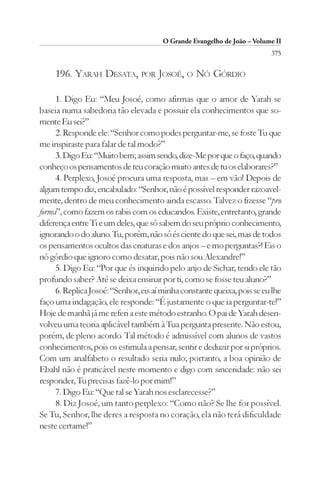 O Grande Evangelho de João – Volume II
                                                                         375

     196. YARAH DESATA, POR JOSOÉ, O NÓ GÓRDIO

     1. Digo Eu: “Meu Josoé, como afirmas que o amor de Yarah se
baseia numa sabedoria tão elevada e possuir ela conhecimentos que so-
mente Eu sei?”
     2. Responde ele: “Senhor como podes perguntar-me, se foste Tu que
me inspiraste para falar de tal modo?”
     3. Digo Eu: “Muito bem; assim sendo, dize-Me por que o faço, quando
conheço os pensamentos de teu coração muito antes de tu os elaborares?”
     4. Perplexo, Josoé procura uma resposta, mas – em vão! Depois de
algum tempo diz, encabulado: “Senhor, não é possível responder razoavel-
mente, dentro de meu conhecimento ainda escasso. Talvez o fizesse “pro
forma”, como fazem os rabis com os educandos. Existe, entretanto, grande
diferença entre Ti e um deles, que só sabem do seu próprio conhecimento,
ignorando o do aluno. Tu, porém, não só és ciente do que sei, mas de todos
os pensamentos ocultos das criaturas e dos anjos – e mo perguntas?! Eis o
nó górdio que ignoro como desatar, pois não sou Alexandre!”
     5. Digo Eu: “Por que és inquirido pelo anjo de Sichar, tendo ele tão
profundo saber? Até se deixa ensinar por ti, como se fosse teu aluno?”
     6. Replica Josoé: “Senhor, eis aí minha constante queixa, pois se eu lhe
faço uma indagação, ele responde: “É justamente o que ia perguntar-te!”
Hoje de manhã já me referi a este método estranho. O pai de Yarah desen-
volveu uma teoria aplicável também à Tua pergunta presente. Não estou,
porém, de pleno acordo. Tal método é admissível com alunos de vastos
conhecimentos, pois os estimula a pensar, sentir e deduzir por si próprios.
Com um analfabeto o resultado seria nulo; portanto, a boa opinião de
Ebahl não é praticável neste momento e digo com sinceridade: não sei
responder, Tu precisas fazê-lo por mim!”
     7. Digo Eu: “Que tal se Yarah nos esclarecesse?”
     8. Diz Josoé, um tanto perplexo: “Como não? Se lhe for possível.
Se Tu, Senhor, lhe deres a resposta no coração, ela não terá dificuldade
neste certame!”
 