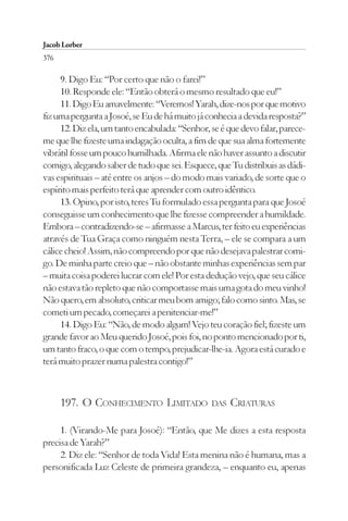Jacob Lorber
376

     9. Digo Eu: “Por certo que não o farei!”
     10. Responde ele: “Então obterá o mesmo resultado que eu!”
     11. Digo Eu amavelmente: “Veremos! Yarah, dize-nos por que motivo
fiz uma pergunta a Josoé, se Eu de há muito já conhecia a devida resposta?”
     12. Diz ela, um tanto encabulada: “Senhor, se é que devo falar, parece-
me que lhe fizeste uma indagação oculta, a fim de que sua alma fortemente
vibrátil fosse um pouco humilhada. Afirma ele não haver assunto a discutir
comigo, alegando saber de tudo que sei. Esquece, que Tu distribuis as dádi-
vas espirituais – até entre os anjos – do modo mais variado, de sorte que o
espírito mais perfeito terá que aprender com outro idêntico.
     13. Opino, por isto, teres Tu formulado essa pergunta para que Josoé
conseguisse um conhecimento que lhe fizesse compreender a humildade.
Embora – contradizendo-se – afirmasse a Marcus, ter feito eu experiências
através de Tua Graça como ninguém nesta Terra, – ele se compara a um
cálice cheio! Assim, não compreendo por que não desejava palestrar comi-
go. De minha parte creio que – não obstante minhas experiências sem par
– muita coisa poderei lucrar com ele! Por esta dedução vejo, que seu cálice
não estava tão repleto que não comportasse mais uma gota do meu vinho!
Não quero, em absoluto, criticar meu bom amigo; falo como sinto. Mas, se
cometi um pecado, começarei a penitenciar-me!”
     14. Digo Eu: “Não, de modo algum! Vejo teu coração fiel; fizeste um
grande favor ao Meu querido Josoé, pois foi, no ponto mencionado por ti,
um tanto fraco, o que com o tempo, prejudicar-lhe-ia. Agora está curado e
terá muito prazer numa palestra contigo!”



      197. O CONHECIMENTO LIMITADO              DAS   CRIATURAS

     1. (Virando-Me para Josoé): “Então, que Me dizes a esta resposta
precisa de Yarah?”
     2. Diz ele: “Senhor de toda Vida! Esta menina não é humana, mas a
personificada Luz Celeste de primeira grandeza, – enquanto eu, apenas
 