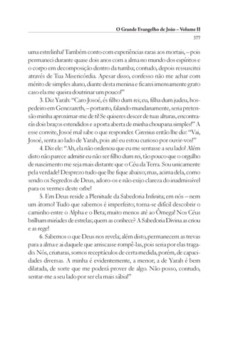 O Grande Evangelho de João – Volume II
                                                                         377

uma estrelinha! Também conto com experiências raras aos mortais, – pois
permaneci durante quase dois anos com a alma no mundo dos espíritos e
o corpo em decomposição dentro da tumba; contudo, depois ressuscitei
através de Tua Misericórdia. Apesar disso, confesso não me achar com
mérito de simples aluno, diante desta menina e ficarei imensamente grato
caso ela me queira doutrinar um pouco!”
      3. Diz Yarah: “Caro Josoé, és filho dum rei; eu, filha dum judeu, hos-
pedeiro em Genezareth, – portanto, falando mundanamente, seria preten-
são minha aproximar-me de ti! Se quiseres descer de tuas alturas, encontra-
rás dois braços estendidos e a porta aberta de minha choupana simples!” A
esse convite, Josoé mal sabe o que responder. Cirenius então lhe diz: “Vai,
Josoé, senta ao lado de Yarah, pois até eu estou curioso por ouvir-vos!”
      4. Diz ele: “Ah, ela não ordenou que eu me sentasse a seu lado! Além
disto não parece admitir eu não ser filho dum rei, tão pouco que o orgulho
de nascimento me seja mais distante que o Céu da Terra. Sou unicamente
pela verdade! Desprezo tudo que lhe fique abaixo; mas, acima dela, como
sendo os Segredos de Deus, adoro-os e não exijo clareza do inadmissível
para os vermes deste orbe!
      5. Em Deus reside a Plenitude da Sabedoria Infinita; em nós – nem
um átomo! Tudo que sabemos é imperfeito; torna-se difícil descobrir o
caminho entre o Alpha e o Beta; muito menos até ao Ômega! Nos Céus
brilham miríades de estrelas; quem as conhece? A Sabedoria Divina as criou
e as rege!
      6. Sabemos o que Deus nos revela; além disto, permanecem as trevas
para a alma e ai daquele que arriscasse rompê-las, pois seria por elas traga-
do. Nós, criaturas, somos receptáculos de certa medida, porém, de capaci-
dades diversas. A minha é evidentemente, a menor; a de Yarah é bem
dilatada, de sorte que me poderá prover de algo. Não posso, contudo,
sentar-me a seu lado por ser ela mais sábia!”
 