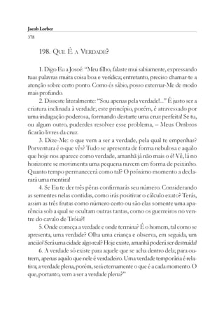 Jacob Lorber
378

      198. QUE É A VERDADE?

      1. Digo Eu a Josoé: “Meu filho, falaste mui sabiamente, expressando
tuas palavras muita coisa boa e verídica; entretanto, preciso chamar-te a
atenção sobre certo ponto. Como és sábio, posso externar-Me de modo
mais profundo.
      2. Disseste literalmente: “Sou apenas pela verdade!...” É justo ser a
criatura inclinada à verdade; este princípio, porém, é atravessado por
uma indagação poderosa, formando destarte uma cruz perfeita! Se tu,
ou algum outro, puderdes resolver esse problema, – Meus Ombros
ficarão livres da cruz.
      3. Dize-Me: o que vem a ser a verdade, pela qual te empenhas?
Porventura é o que vês? Tudo se apresenta de forma nebulosa e aquilo
que hoje nos aparece como verdade, amanhã já não mais o é! Vê, lá no
horizonte se movimenta uma pequena nuvem em forma de peixinho.
Quanto tempo permanecerá como tal? O próximo momento a decla-
rará uma mentira!
      4. Se Eu te der três pêras confirmarás seu número. Considerando
as sementes nelas contidas, como irás positivar o cálculo exato? Terás,
assim as três frutas como número certo ou são elas somente uma apa-
rência sob a qual se ocultam outras tantas, como os guerreiros no ven-
tre do cavalo de Tróia?!
      5. Onde começa a verdade e onde termina? É o homem, tal como se
apresenta, uma verdade? Olha uma criança e observa, em seguida, um
ancião! Será uma cidade algo real? Hoje existe, amanhã poderá ser destruída!
      6. A verdade só existe para aquele que se acha dentro dela; para ou-
trem, apenas aquilo que nele é verdadeiro. Uma verdade temporária é rela-
tiva; a verdade plena, porém, será eternamente o que é a cada momento. O
que, portanto, vem a ser a verdade plena?”
 