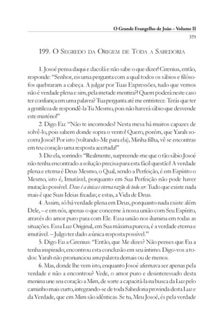 O Grande Evangelho de João – Volume II
                                                                             379

     199. O SEGREDO DA ORIGEM                DE   TODA A SABEDORIA

     1. Josoé pensa daqui e dacolá e não sabe o que dizer! Cirenius, então,
responde: “Senhor, eis uma pergunta com a qual todos os sábios e filóso-
fos quebraram a cabeça. A julgar por Tuas Expressões, tudo que vemos
não é verdade plena e sim, pela metade mentira?! Quem poderá neste caso
ter confiança em uma palavra? Tua pergunta até me entristece. Terás que ter
a gentileza de respondê-la Tu Mesmo, pois não haverá sábio que desvende
este mistério!”
     2. Digo Eu: “Não te incomodes! Nesta mesa há muitos capazes de
solvê-lo, pois sabem donde sopra o vento! Quero, porém, que Yarah so-
corra Josoé! Por isto (voltando-Me para ela), Minha filha, vê se encontras
em teu coração uma resposta acertada!”
     3. Diz ela, sorrindo: “Realmente, surpreende-me que o tão sábio Josoé
não tenha encontrado a solução precisa para esta fácil questão! A verdade
plena e eterna é Deus Mesmo, o Qual, sendo a Perfeição, é em Espírito o
Mesmo, isto é, Imutável, porquanto em Sua Perfeição não pode haver
mutação possível. Deus é a única e eterna razão de todo ser. Tudo que existe nada
mais é que Suas Ideias fixadas; e estas, a Vida de Deus.
     4. Assim, só há verdade plena em Deus, porquanto nada existe além
Dele, – e em nós, apenas o que concerne à nossa união com Seu Espírito,
através do amor puro para com Ele. Essa união nos ilumina em todas as
situações. Essa Luz Original, em Sua máxima pureza, é a verdade eterna e
imutável. – Julgo ter dado a única resposta possível.”
     5. Digo Eu a Cirenius: “Então, que Me dizes? Não penses que Eu a
tenha inspirado; encontrou esta conclusão em seu íntimo. Digo-vos a to-
dos: Yarah não pronunciou uma palavra demais ou de menos.
     6. Mas, donde lhe vem isto, enquanto Josoé afirmava ser apenas pela
verdade e não a encontrou? Vede, o amor puro e desinteressado desta
menina une seu coração a Mim, de sorte a capacitá-la na busca da Luz pelo
caminho mais curto, integrando-se de toda Sabedoria provinda desta Luz e
da Verdade, que em Mim são idênticas. Se tu, Meu Josoé, és pela verdade
 