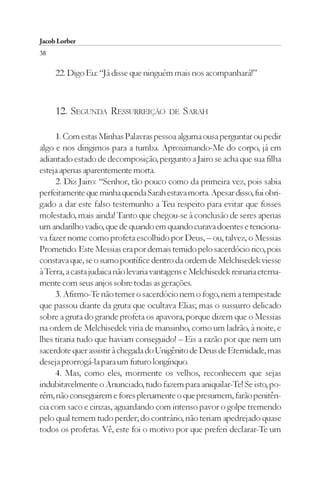Jacob Lorber
38

     22. Digo Eu: “Já disse que ninguém mais nos acompanhará!”



     12. SEGUNDA RESSURREIÇÃO            DE   SARAH

     1. Com estas Minhas Palavras pessoa alguma ousa perguntar ou pedir
algo e nos dirigimos para a tumba. Aproximando-Me do corpo, já em
adiantado estado de decomposição, pergunto a Jairo se acha que sua filha
esteja apenas aparentemente morta.
     2. Diz Jairo: “Senhor, tão pouco como da primeira vez, pois sabia
perfeitamente que minha querida Sarah estava morta. Apesar disso, fui obri-
gado a dar este falso testemunho a Teu respeito para evitar que fosses
molestado, mais ainda! Tanto que chegou-se à conclusão de seres apenas
um andarilho vadio, que de quando em quando curava doentes e tenciona-
va fazer nome como profeta escolhido por Deus, – ou, talvez, o Messias
Prometido. Este Messias era por demais temido pelo sacerdócio rico, pois
constava que, se o sumo pontífice dentro da ordem de Melchisedek viesse
à Terra, a casta judaica não levaria vantagens e Melchisedek reinaria eterna-
mente com seus anjos sobre todas as gerações.
     3. Afirmo-Te não temer o sacerdócio nem o fogo, nem a tempestade
que passou diante da gruta que ocultava Elias; mas o sussurro delicado
sobre a gruta do grande profeta os apavora, porque dizem que o Messias
na ordem de Melchisedek viria de mansinho, como um ladrão, à noite, e
lhes tiraria tudo que haviam conseguido! – Eis a razão por que nem um
sacerdote quer assistir à chegada do Unigênito de Deus de Eternidade, mas
deseja prorrogá-la para um futuro longínquo.
     4. Mas, como eles, mormente os velhos, reconhecem que sejas
indubitavelmente o Anunciado, tudo fazem para aniquilar-Te! Se isto, po-
rém, não conseguirem e fores plenamente o que presumem, farão penitên-
cia com saco e cinzas, aguardando com intenso pavor o golpe tremendo
pelo qual temem tudo perder; do contrário, não teriam apedrejado quase
todos os profetas. Vê, este foi o motivo por que preferi declarar-Te um
 