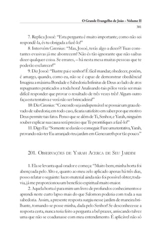 O Grande Evangelho de João – Volume II
                                                                          381

      7. Replica Josoé: “Esta pergunta é muito importante; como não sei
respondê-la, és tu obrigada a fazê-lo!”
      8. Intervém Cirenius: “Mas, Josoé, terás algo a dizer?! Tuas cons-
tantes evasivas já me aborrecem! Não és tão ignorante que não saibas
dizer qualquer coisa. Se errares, – há nesta mesa muitas pessoas que te
poderão esclarecer!”
      9. Diz Josoé: “Ilustre pai e senhor! É fácil mandar; obedecer, porém,
é amargo, quando, como eu, não se é capaz de demonstrar obediência!
Imagina a máxima Bondade e Sabedoria Infinitas de Deus ao lado de atos
repugnantes praticados a toda hora! Analisando tais pólos verás ser mais
difícil responder que provar o resultado de três vezes três! Algum outro
faça esta tentativa e verá não ser brincadeira!”
      10. Diz Cirenius: “Concordo seja indispensável se possuir um grau ele-
vado de sabedoria; em todo caso, ficaria satisfeito em saber por que motivo
Deus permite tais fatos. Penso que se além de Ti, Senhor, e Yarah, ninguém
souber explicar sua causa será preciso que Te prontifiques a fazê-lo!”
      11. Digo Eu: “Somente se ela não o conseguir. Faze uma tentativa, Yarah,
provando não ter Eu arranjado teu jardim em Genezareth por tão pouco.”



     201. OBSERVAÇÕES        DE   YARAH ACERCA        DE   SEU JARDIM

      1. Ela se levanta qual orador e começa: “Muito bem; minha horta foi
abençoada pelo Alto e, quanto ao meu zelo aplicado apenas há três dias,
posso relatar o seguinte: lucro material ainda não foi possível obter; toda-
via, já me proporcionou um benefício espiritual muito maior.
      2. Aquela horta é para mim um livro de profundos conhecimentos e
aprendi neste curto lapso mais do que Salomon poderia com toda a sua
sabedoria. Assim, a presente resposta surgiu nesse jardim de maneira bri-
lhante, tornando-se posse minha, dada pelo Senhor! Se desconhecesse a
resposta certa, nunca teria feito a pergunta a bel prazer, arriscando talvez
uma que não se coadunasse com meu entendimento. É aplicável não só
 