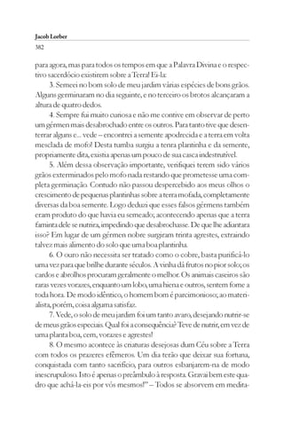 Jacob Lorber
382

para agora, mas para todos os tempos em que a Palavra Divina e o respec-
tivo sacerdócio existirem sobre a Terra! Ei-la:
      3. Semeei no bom solo de meu jardim várias espécies de bons grãos.
Alguns germinaram no dia seguinte, e no terceiro os brotos alcançaram a
altura de quatro dedos.
      4. Sempre fui muito curiosa e não me contive em observar de perto
um gérmen mais desabrochado entre os outros. Para tanto tive que desen-
terrar alguns e... vede – encontrei a semente apodrecida e a terra em volta
mesclada de mofo! Desta tumba surgiu a tenra plantinha e da semente,
propriamente dita, existia apenas um pouco de sua casca indestrutível.
      5. Além dessa observação importante, verifiquei terem sido vários
grãos exterminados pelo mofo nada restando que prometesse uma com-
pleta germinação. Contudo não passou despercebido aos meus olhos o
crescimento de pequenas plantinhas sobre a terra mofada, completamente
diversas da boa semente. Logo deduzi que esses falsos gérmens também
eram produto do que havia eu semeado; acontecendo apenas que a terra
faminta dele se nutrira, impedindo que desabrochasse. De que lhe adiantara
isso? Em lugar de um gérmen nobre surgiram trinta agrestes, extraindo
talvez mais alimento do solo que uma boa plantinha.
      6. O ouro não necessita ser tratado como o cobre, basta purificá-lo
uma vez para que brilhe durante séculos. A vinha dá frutos no pior solo; os
cardos e abrolhos procuram geralmente o melhor. Os animais caseiros são
raras vezes vorazes, enquanto um lobo, uma hiena e outros, sentem fome a
toda hora. De modo idêntico, o homem bom é parcimonioso; ao materi-
alista, porém, coisa alguma satisfaz.
      7. Vede, o solo de meu jardim foi um tanto avaro, desejando nutrir-se
de meus grãos especiais. Qual foi a consequência? Teve de nutrir, em vez de
uma planta boa, cem, vorazes e agrestes!
      8. O mesmo acontece às criaturas desejosas dum Céu sobre a Terra
com todos os prazeres efêmeros. Um dia terão que deixar sua fortuna,
conquistada com tanto sacrifício, para outros esbanjarem-na de modo
inescrupuloso. Isto é apenas o preâmbulo à resposta. Gravai bem este qua-
dro que achá-la-eis por vós mesmos!” – Todos se absorvem em medita-
 