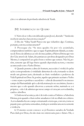 O Grande Evangelho de João – Volume II
                                                                        383

ções e se admiram da profunda sabedoria de Yarah.



    202. INTERPRETAÇÃO         DO   QUADRO

      1. Nisto ela se volta com delicadeza para Josoé, dizendo: “Ainda não
recebeste uma luz clara em teu coração?”
      2. Diz ele: “Sábia Yarah! Parece-me que vislumbro algo. Continua,
portanto, com teu esclarecimento!”
      3. Prossegue ela: “Se meu quadro foi por vós assimilado,
compreendereis também o que se segue: Espiritualmente falando, as criatu-
ras da Terra são idênticas ao solo de meu jardim; a Palavra Divina que veio
dos Céus através de Adam, dos patriarcas e profetas designados por Deus
Mesmo, é comparável aos grãos bons e nobres que semeei. Não há, po-
rém, semente que dê logo frutos quando depositada na terra, o mesmo
acontecendo com o Verbo Divino.
      4. Quando penetra a alma do homem, necessário é vivificá-lo pelas
ações correspondentes à vitalidade alimentar do solo, tornando-se deste
modo um gérmen justo, destinado ao fruto verdadeiro e poderoso da
Vida Espiritual em Deus. Se, porém, aqueles que primeiro aceitam o Verbo
– como sejam os profetas e sacerdotes – a fim de disseminá-lo no imenso
campo da Humanidade após a devida maturação no seu íntimo, fazem o
mesmo que o solo quando absorveu a semente nobre, nutrindo-se a si
próprios, – não é de admirar que nesse campo só cresçam a erva daninha,
cardos e abrolhos.
      5. Embora tal aconteça, não é de todo contra a Ordem e a Sabedoria
Divinas, pois quando o fruto nobre amadurece é ele recolhido nos celeiros.
A erva daninha fica no campo estrumando a terra que, com isto, torna-se
pujante para a próxima semeadura, ávida por assimilar uma nova semente
e vivificá-la.
      6. O mesmo ocorre conosco: se já fôssemos saciados da Verdade
Pura dada por Deus, ela não mais nos interessaria para o futuro. Ele, o
 