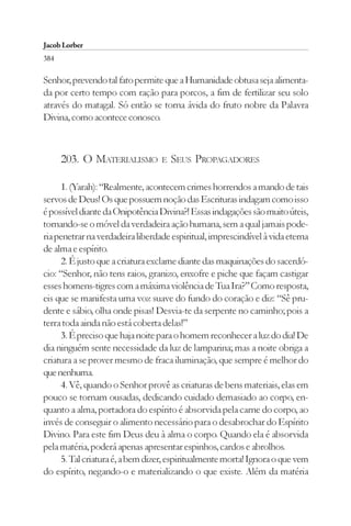 Jacob Lorber
384

Senhor, prevendo tal fato permite que a Humanidade obtusa seja alimenta-
da por certo tempo com ração para porcos, a fim de fertilizar seu solo
através do matagal. Só então se torna ávida do fruto nobre da Palavra
Divina, como acontece conosco.



      203. O MATERIALISMO         E   SEUS PROPAGADORES

      1. (Yarah): “Realmente, acontecem crimes horrendos a mando de tais
servos de Deus! Os que possuem noção das Escrituras indagam como isso
é possível diante da Onipotência Divina?! Essas indagações são muito úteis,
tornando-se o móvel da verdadeira ação humana, sem a qual jamais pode-
ria penetrar na verdadeira liberdade espiritual, imprescindível à vida eterna
de alma e espírito.
      2. É justo que a criatura exclame diante das maquinações do sacerdó-
cio: “Senhor, não tens raios, granizo, enxofre e piche que façam castigar
esses homens-tigres com a máxima violência de Tua Ira?” Como resposta,
eis que se manifesta uma voz suave do fundo do coração e diz: “Sê pru-
dente e sábio, olha onde pisas! Desvia-te da serpente no caminho; pois a
terra toda ainda não está coberta delas!”
      3. É preciso que haja noite para o homem reconhecer a luz do dia! De
dia ninguém sente necessidade da luz de lamparina; mas a noite obriga a
criatura a se prover mesmo de fraca iluminação, que sempre é melhor do
que nenhuma.
      4. Vê, quando o Senhor provê as criaturas de bens materiais, elas em
pouco se tornam ousadas, dedicando cuidado demasiado ao corpo, en-
quanto a alma, portadora do espírito é absorvida pela carne do corpo, ao
invés de conseguir o alimento necessário para o desabrochar do Espírito
Divino. Para este fim Deus deu à alma o corpo. Quando ela é absorvida
pela matéria, poderá apenas apresentar espinhos, cardos e abrolhos.
      5. Tal criatura é, a bem dizer, espiritualmente morta! Ignora o que vem
do espírito, negando-o e materializando o que existe. Além da matéria
 