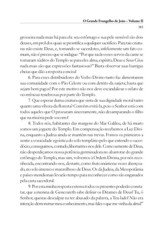 O Grande Evangelho de João – Volume II
                                                                            385

grosseira nada mais há para ela: seu estômago e sua pele sensível são dois
deuses, em prol dos quais se prontifica a qualquer sacrifício. Para tais criatu-
ras não existe Deus, e, tornando-se sacerdotes, infelizmente um fato co-
mum, não é preciso que se indague: “Por que razão esses servos da carne se
tornaram súditos do Templo se para eles alma, espírito, Deus e Seus Céus
nada mais são que expressões fantasiosas?” Basta observar suas barrigas
cheias que dão a resposta concisa!
      6. Para esses distribuidores do Verbo Divino tanto faz alimentarem
sua comunidade com o Pão Celeste ou com detrito da sarjeta; basta que
sejam bem pagos! Por este motivo não nos deve escandalizar o relato de
ocorrências tenebrosas por parte do Templo.
      7. Que esperar duma criatura que sinta de sua dignidade moral tanto
quanto uma víbora da floresta? Convém evitá-la, pois o Senhor está com
todos aqueles que O procuram sinceramente, não desamparando o filho
que na miséria pede socorro!
      8. Todos nós, habitantes das margens do Mar Galileu, de há muito
somos um joguete do Templo. Em compensação recebemos a Luz Divi-
na, enquanto a Judeia ainda se mantém nas trevas. Fomos os primeiros a
sentir a voracidade egoística do solo templário pelo que entendo o sacer-
dócio; conseguimos, contudo, libertarmo-nos dele. Como semente de Deus,
não desperdiçamos nossa potência germinadora no abarrotar do grande
estômago do Templo, mas sim, volvemos à Ordem Divina, por nós reco-
nhecida, encontrando-nos, destarte, como fruto inúmeras vezes abençoa-
do, no solo imenso e maravilhoso de Deus. Os da Judeia, da Mesopotâmia
e países meridionais levarão tempo para reconhecer como são enganados
pela casta sacerdotal.
      9. Por esta minha resposta extensa todos os presentes poderão consta-
tar, que a menina de Genezareth sabe definir os Ditames de Deus! Tu, ó
Senhor, queiras desculpar eu ter abusado da palavra, a Teu lado! Não era
intenção demonstrar meu conhecimento, mas falei o que me vinha da alma!”
 