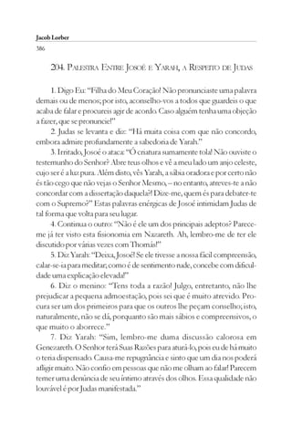 Jacob Lorber
386

      204. PALESTRA ENTRE JOSOÉ E YARAH, A RESPEITO DE JUDAS

      1. Digo Eu: “Filha do Meu Coração! Não pronunciaste uma palavra
demais ou de menos; por isto, aconselho-vos a todos que guardeis o que
acaba de falar e procureis agir de acordo. Caso alguém tenha uma objeção
a fazer, que se pronuncie!”
      2. Judas se levanta e diz: “Há muita coisa com que não concordo,
embora admire profundamente a sabedoria de Yarah.”
      3. Irritado, Josoé o ataca: “Ó criatura sumamente tola! Não ouviste o
testemunho do Senhor? Abre teus olhos e vê a meu lado um anjo celeste,
cujo ser é a luz pura. Além disto, vês Yarah, a sábia oradora e por certo não
és tão cego que não vejas o Senhor Mesmo, – no entanto, atreves-te a não
concordar com a dissertação daquela?! Dize-me, quem és para debater-te
com o Supremo?” Estas palavras enérgicas de Josoé intimidam Judas de
tal forma que volta para seu lugar.
      4. Continua o outro: “Não é ele um dos principais adeptos? Parece-
me já ter visto esta fisionomia em Nazareth. Ah, lembro-me de ter ele
discutido por várias vezes com Thomás!”
      5. Diz Yarah: “Deixa, Josoé! Se ele tivesse a nossa fácil compreensão,
calar-se-ia para meditar; como é de sentimento rude, concebe com dificul-
dade uma explicação elevada!”
      6. Diz o menino: “Tens toda a razão! Julgo, entretanto, não lhe
prejudicar a pequena admoestação, pois sei que é muito atrevido. Pro-
cura ser um dos primeiros para que os outros lhe peçam conselho; isto,
naturalmente, não se dá, porquanto são mais sábios e compreensivos, o
que muito o aborrece.”
      7. Diz Yarah: “Sim, lembro-me duma discussão calorosa em
Genezareth. O Senhor terá Suas Razões para aturá-lo, pois eu de há muito
o teria dispensado. Causa-me repugnância e sinto que um dia nos poderá
afligir muito. Não confio em pessoas que não me olham ao falar! Parecem
temer uma denúncia de seu íntimo através dos olhos. Essa qualidade não
louvável é por Judas manifestada.”
 