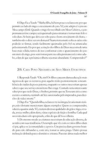 O Grande Evangelho de João – Volume II
                                                                          387

     8. Digo Eu a Yarah: “Minha filha, há bem pouco esclareceste por que
permito ao lado do trigo o crescimento do joio. Vê, este adepto é o joio no
Meu campo fértil. Quando o trigo for recolhido em Meus Celeiros, o joio
permanecerá no campo; será queimado para estrumar e tornar mais fofo o
solo duro. Se bem que deva ser solto para o bom crescimento do fruto, –
também não o deve ser em demasia! Numa terra muito solta as raízes não
poderão se firmar, sendo facilmente queimadas pelo Sol ou arrancadas
pela enxurrada. Eis por que a criação dos filhos de Deus necessita de uma
base mais sólida; temos de nos conformar com o aparecimento do joio
em meio do trigo, pois sem tomar parte na safra permanecerá como adu-
bo, a fim de que a próxima colheita seja mais abundante. Compreendes?”



     205. CADA POVO NECESSITA DE SEUS MEIOS EVOLUTIVOS

     1. Responde Yarah: “Oh, sim! Os filhos carecem duma educação mais
rigorosa de que os escravos; pois aqueles terão posteriormente a incum-
bência de cuidar da posse paterna, enquanto os outros necessitam apenas
saber o que seu serviço monótono lhes exige. Contudo seria interessante
saber por que razão Deus, o Senhor, permite que na Terra um sirva como
escravo a outrem, existindo até leis sancionadas pelo imperador, para deci-
sões de vida e morte.”
     2. Digo Eu: “Querida filha, esclarecer-te na íntegra, levaria muito tem-
po; não obstante mencionarei alguns exemplos. Quem os compreender,
saberá a quantas anda. Vê, existem diversas qualidades de grãos: trigo, ceva-
da, aveia e milho; além disto, várias espécies de feijão e lentilha. Cada qual
necessita dum solo apropriado, a fim de que dê boa colheita.
     3. Do mesmo modo as criaturas necessitam de educação diversa, de
acordo com suas tendências. O exemplo que vês com os vários filhos dum
só pai, aplica-se à comunidade e a povos. Um precisa dum governo bran-
do para não debandar e, com isto, tornar-se uma praga. Outro possui
inclinação definida para o domínio e a tirania. Para tais almas nada melhor
 