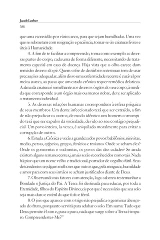 Jacob Lorber
388

que uma escravidão por vários anos, para que sejam humilhadas. Uma vez
que se submetam com resignação e paciência, tornar-se-ão criaturas livres e
úteis à Humanidade.
      4. A fim de te facilitar a compreensão, toma como exemplo as diver-
sas partes do corpo, cada uma de forma diferente, necessitando de trata-
mento especial em caso de doença. Haja vista que o olho carece dum
remédio diverso do pé. Quem sofre de distúrbios intestinais tem de usar
precauções adequadas; além disso uma enfermidade recente é curável por
meios suaves, ao passo que um estado crônico requer remédios drásticos.
A alma da criatura é semelhante aos diversos órgãos do seu corpo; à medi-
da que corresponde a um órgão mais ou menos nobre, deve ser aplicado
o tratamento individual.
      5. As diversas relações humanas correspondem à esfera psíquica
de seus membros. Um dente infeccionado terá que ser extraído, a fim
de não prejudicar os outros; de modo idêntico um homem corrompi-
do terá que ser expulso da sociedade, devido ao seu contágio prejudi-
cial. Um povo inteiro, às vezes, é aniquilado moralmente para evitar a
corrupção de outros.
      6. Estuda a Crônica e verás a grandeza dos povos: babilônios, ninivitas,
medas, persas, egípcios, gregos, fenícios e troianos. Onde se acham eles?
Onde os gomorritas e sodomitas, os povos das dez cidades? Se ainda
existem alguns remanescentes, jamais serão reconhecidos como tais. Nada
há pior que um nome velho e tradicional, portador de orgulho fútil. Seus
descendentes se julgam melhores que outros que, pela meiguice, humildade
e amor para com seus irmãos se acham justificados diante de Deus.
      7. Observando tais fatores com atenção, logo sabereis testemunhar a
Bondade e Justiça do Pai. A Terra foi destinada para educar, por toda a
Eternidade, filhos do Espírito Divino; eis por que é necessário que seu solo
seja mais duro e estéril do que fofo e fértil.
      8. O joio que aparece com o trigo não prejudica o germinar abenço-
ado do fruto, porquanto servirá para adubar o solo. Em suma: Tudo que
Deus permite é bom e, para o puro, nada que surge sobre a Terra é impu-
ro. Compreendestes-Me?”
 