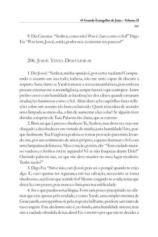 O Grande Evangelho de João – Volume II
                                                                        389

     9. Diz Cirenius: “Senhor, como não? Pois é claro como o Sol!” Digo
Eu: “Pois bem; Josoé, então, poder-nos-á externar seu parecer!”



     206. JOSOÉ TENTA DESCULPAR-SE

     1. Diz Josoé: “Senhor, minha opinião é, por certo, vacilante! Compre-
endo o assunto em seu todo; todavia, não me sinto capaz de discutir a
respeito. Seria ótimo se Yarah tomasse a si essa incumbência; pois embora
procure externar-me com inteligência, sempre haverá o que contrapor. Assim
prefiro ouvir com humildade as lucubrações dos sábios quando emanam
irradiações luminosas como o Sol. Além disto acho supérfluo fazer refle-
xões sobre um assunto tão bem esclarecido. Quem teria ideia de acender
uma lâmpada ao meio-dia, a fim de aumentar a luz solar? Se alguém tiver
dúvidas a respeito de Tuas Palavras tão claras, que se externe.
     2. Bem sei que é preciso obedecer-Te, Senhor; mas desta vez vejo-me
obrigado a desobedecer em virtude de minha justa humildade! Isto, por-
que facilmente Tua Exigência poderia se tornar provação para mim, levan-
do-me, por um sentimento de amor-próprio, a querer iluminar o Sol com
uma lamparina defeituosa. Meu coração, porém, diz: “Tem cuidado meni-
no vaidoso; o Senhor está te arguindo! Vê se não fraquejas diante Dele!”
Ouvindo palavras tais, sei que me devo manter no meu lugar modesto.
Tenho razão?”
     3. Digo Eu: “Sim e não, caro Josoé; pois sei o porquê quando te exijo
algo. E, caso queiras ter segurança em tua salvação, necessário se torna
obedeceres, seja lá em que sentido for! Mesmo exigindo-te a vida, terias que
deixá-la com prazer, pois nunca o faria para tua infelicidade.
     4. Sei o que paralisou tua língua. Foste um pouco precipitado no afir-
mar que eras apenas pela verdade; e como Yarah, uma simples menina de
Genezareth, envergonhou-te pela resposta brilhante, perdeste um tanto de
tua coragem. Este desânimo não é, no fundo, uma humildade sincera, mas
sim a vaidade ofendida de tua alma! Eis o motivo por que não te decides a
 