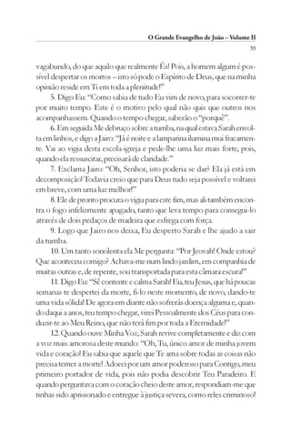 O Grande Evangelho de João – Volume II
                                                                          39

vagabundo, do que aquilo que realmente És! Pois, a homem algum é pos-
sível despertar os mortos – isto só pode o Espírito de Deus, que na minha
opinião reside em Ti em toda a plenitude!”
      5. Digo Eu: “Como sabia de tudo Eu vim de novo, para socorrer-te
por muito tempo. Este é o motivo pelo qual não quis que outros nos
acompanhassem. Quando o tempo chegar, saberão o “porquê”.
      6. Em seguida Me debruço sobre a tumba, na qual estava Sarah envol-
ta em linhos, e digo a Jairo: “Já é noite e a lamparina ilumina mui fracamen-
te. Vai ao vigia desta escola-igreja e pede-lhe uma luz mais forte, pois,
quando ela ressuscitar, precisará de claridade.”
      7. Exclama Jairo: “Oh, Senhor, isto poderia se dar? Ela já está em
decomposição! Todavia creio que para Deus tudo seja possível e voltarei
em breve, com uma luz melhor!”
      8. Ele de pronto procura o vigia para este fim, mas ali também encon-
tra o fogo infelizmente apagado, tanto que leva tempo para consegui-lo
através de dois pedaços de madeira que esfrega com força.
      9. Logo que Jairo nos deixa, Eu desperto Sarah e lhe ajudo a sair
da tumba.
      10. Um tanto sonolenta ela Me pergunta: “Por Jeovah! Onde estou?
Que aconteceu comigo? Achava-me num lindo jardim, em companhia de
muitas outras e, de repente, sou transportada para esta câmara escura!”
      11. Digo Eu: “Sê contente e calma Sarah! Eu, teu Jesus, que há poucas
semanas te despertei da morte, fi-lo neste momento, de novo, dando-te
uma vida sólida! De agora em diante não sofrerás doença alguma e, quan-
do daqui a anos, teu tempo chegar, virei Pessoalmente dos Céus para con-
duzir-te ao Meu Reino, que não terá fim por toda a Eternidade!”
      12. Quando ouve Minha Voz, Sarah revive completamente e diz com
a voz mais amorosa deste mundo: “Oh, Tu, único amor de minha jovem
vida e coração! Eu sabia que aquele que Te ama sobre todas as coisas não
precisa temer a morte! Adoeci por um amor poderoso para Contigo, meu
primeiro portador de vida, pois não podia descobrir Teu Paradeiro. E
quando perguntava com o coração cheio deste amor, respondiam-me que
tinhas sido aprisionado e entregue à justiça severa, como reles criminoso!
 