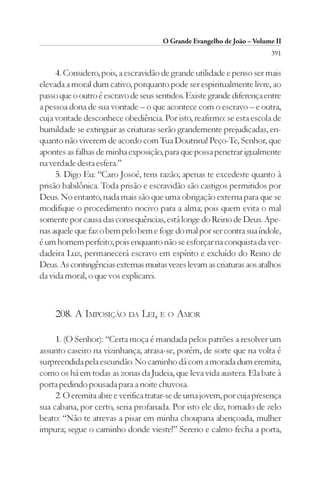 O Grande Evangelho de João – Volume II
                                                                        391

     4. Considero, pois, a escravidão de grande utilidade e penso ser mais
elevada a moral dum cativo, porquanto pode ser espiritualmente livre, ao
passo que o outro é escravo de seus sentidos. Existe grande diferença entre
a pessoa dona de sua vontade – o que acontece com o escravo – e outra,
cuja vontade desconhece obediência. Por isto, reafirmo: se esta escola de
humildade se extinguir as criaturas serão grandemente prejudicadas, en-
quanto não viverem de acordo com Tua Doutrina! Peço-Te, Senhor, que
apontes as falhas de minha exposição, para que possa penetrar igualmente
na verdade desta esfera.”
     5. Digo Eu: “Caro Josoé, tens razão; apenas te excedeste quanto à
prisão babilônica. Toda prisão e escravidão são castigos permitidos por
Deus. No entanto, nada mais são que uma obrigação externa para que se
modifique o procedimento nocivo para a alma; pois quem evita o mal
somente por causa das consequências, está longe do Reino de Deus. Ape-
nas aquele que faz o bem pelo bem e foge do mal por ser contra sua índole,
é um homem perfeito; pois enquanto não se esforçar na conquista da ver-
dadeira Luz, permanecerá escravo em espírito e excluído do Reino de
Deus. As contingências externas muitas vezes levam as criaturas aos atalhos
da vida moral, o que vos explicarei.



    208. A IMPOSIÇÃO DA LEI, E O AMOR

     1. (O Senhor): “Certa moça é mandada pelos patrões a resolver um
assunto caseiro na vizinhança; atrasa-se, porém, de sorte que na volta é
surpreendida pela escuridão. No caminho dá com a morada dum eremita,
como os há em todas as zonas da Judeia, que leva vida austera. Ela bate à
porta pedindo pousada para a noite chuvosa.
     2. O eremita abre e verifica tratar-se de uma jovem, por cuja presença
sua cabana, por certo, seria profanada. Por isto ele diz, tomado de zelo
beato: “Não te atrevas a pisar em minha choupana abençoada, mulher
impura; segue o caminho donde vieste!” Sereno e calmo fecha a porta,
 