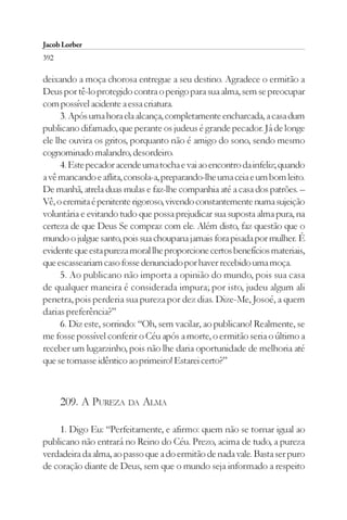 Jacob Lorber
392

deixando a moça chorosa entregue a seu destino. Agradece o ermitão a
Deus por tê-lo protegido contra o perigo para sua alma, sem se preocupar
com possível acidente a essa criatura.
      3. Após uma hora ela alcança, completamente encharcada, a casa dum
publicano difamado, que perante os judeus é grande pecador. Já de longe
ele lhe ouvira os gritos, porquanto não é amigo do sono, sendo mesmo
cognominado malandro, desordeiro.
      4. Este pecador acende uma tocha e vai ao encontro da infeliz; quando
a vê mancando e aflita, consola-a, preparando-lhe uma ceia e um bom leito.
De manhã, atrela duas mulas e faz-lhe companhia até a casa dos patrões. –
Vê, o eremita é penitente rigoroso, vivendo constantemente numa sujeição
voluntária e evitando tudo que possa prejudicar sua suposta alma pura, na
certeza de que Deus Se compraz com ele. Além disto, faz questão que o
mundo o julgue santo, pois sua choupana jamais fora pisada por mulher. É
evidente que esta pureza moral lhe proporcione certos benefícios materiais,
que escasseariam caso fosse denunciado por haver recebido uma moça.
      5. Ao publicano não importa a opinião do mundo, pois sua casa
de qualquer maneira é considerada impura; por isto, judeu algum ali
penetra, pois perderia sua pureza por dez dias. Dize-Me, Josoé, a quem
darias preferência?”
      6. Diz este, sorrindo: “Oh, sem vacilar, ao publicano! Realmente, se
me fosse possível conferir o Céu após a morte, o ermitão seria o último a
receber um lugarzinho, pois não lhe daria oportunidade de melhoria até
que se tornasse idêntico ao primeiro! Estarei certo?”



      209. A PUREZA DA ALMA

    1. Digo Eu: “Perfeitamente, e afirmo: quem não se tornar igual ao
publicano não entrará no Reino do Céu. Prezo, acima de tudo, a pureza
verdadeira da alma, ao passo que a do ermitão de nada vale. Basta ser puro
de coração diante de Deus, sem que o mundo seja informado a respeito
 