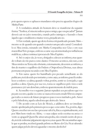 O Grande Evangelho de João – Volume II
                                                                         393

pois quem espera os aplausos mundanos não precisa aguardar elogios de
Minha Parte.
      2. A verdadeira atitude do homem deve-se manifestar da seguinte
forma: “Senhor, sê misericordioso para comigo, que sou pecador!” Jamais
deverá cair no juízo temerário, orando pelos inimigos e fazendo o bem
àqueles que o maldizem e muitas vezes, prejudicam-no.
      3. Em verdade, quem age desta forma está purificado perante Mim –
mesmo se de quando em quando cometer um pecado carnal. Considerá-
lo-ei Meu irmão, reinando em Minha Companhia nos Céus e em suas
maravilhas! Isto porque, embora a carne seja atormentada por influências
maléficas, a alma continua à procura do Meu Espírito.
      4. Até os anjos são, às vezes, obrigados a descer ao inferno, mas quan-
do voltam são tão puros como dantes. O mesmo acontece, não raro, com
Meus irmãos na Terra; não obstante, externamente, descerem ao inferno, a
fim de manter o equilíbrio da Ordem e Onipotência Divinas, suas almas
permanecem puras na união com Meu Espírito.
      5. Em suma: quem for humilhado por pecado semelhante ao do
publicano, terá descido por instantes, como anjo, ao inferno, para lá estabe-
lecer a ordem e a calma; quando voltar, porém, sentir-se-á enojado, o que
purifica a alma. Quem, por sua vez, torna-se orgulhoso pelo vício e nele
permanece já é um demônio, embora aparentemente de índole pura.
      6. Aconselho-vos o seguinte: Jamais repudieis aos pecadores que vos
peçam socorro; ajudai-os como se nunca tivessem errado! Deveis empre-
gar todos os meios de futuro progresso para vossos tutelados, pelo Amor
e pela Sabedoria, aquela sabedoria que deriva do Amor.
      7. De acordo com as Leis de Moisés, a adúltera deve ser imediata-
mente apedrejada pela primeira pessoa que a encontre. Eu, porém, digo:
Quem a receber em seu lar e procurar salvá-la, física a espiritualmente, será
por Mim bem-vindo no Além, – e suas culpas serão escritas na areia e o
vento as apagará! Quem lhe atirar uma pedra, não estando isento de peca-
do, terá de enfrentar julgamento rigoroso; mas quem Me encaminhar aque-
le que se perdeu, receberá grande prêmio no Reino do Céu. Ficai sabendo:
quem julgar pela lei deverá aguardar o mesmo desfecho!
 
