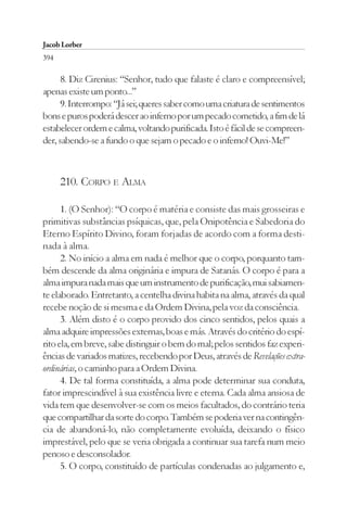 Jacob Lorber
394

      8. Diz Cirenius: “Senhor, tudo que falaste é claro e compreensível;
apenas existe um ponto...”
      9. Interrompo: “Já sei; queres saber como uma criatura de sentimentos
bons e puros poderá descer ao inferno por um pecado cometido, a fim de lá
estabelecer ordem e calma, voltando purificada. Isto é fácil de se compreen-
der, sabendo-se a fundo o que sejam o pecado e o inferno! Ouvi-Me!”



      210. CORPO E ALMA

      1. (O Senhor): “O corpo é matéria e consiste das mais grosseiras e
primitivas substâncias psíquicas, que, pela Onipotência e Sabedoria do
Eterno Espírito Divino, foram forjadas de acordo com a forma desti-
nada à alma.
      2. No início a alma em nada é melhor que o corpo, porquanto tam-
bém descende da alma originária e impura de Satanás. O corpo é para a
alma impura nada mais que um instrumento de purificação, mui sabiamen-
te elaborado. Entretanto, a centelha divina habita na alma, através da qual
recebe noção de si mesma e da Ordem Divina, pela voz da consciência.
      3. Além disto é o corpo provido dos cinco sentidos, pelos quais a
alma adquire impressões externas, boas e más. Através do critério do espí-
rito ela, em breve, sabe distinguir o bem do mal; pelos sentidos faz experi-
ências de variados matizes, recebendo por Deus, através de Revelações extra-
ordinárias, o caminho para a Ordem Divina.
      4. De tal forma constituída, a alma pode determinar sua conduta,
fator imprescindível à sua existência livre e eterna. Cada alma ansiosa de
vida tem que desenvolver-se com os meios facultados, do contrário teria
que compartilhar da sorte do corpo. Também se poderia ver na contingên-
cia de abandoná-lo, não completamente evoluída, deixando o físico
imprestável, pelo que se veria obrigada a continuar sua tarefa num meio
penoso e desconsolador.
      5. O corpo, constituído de partículas condenadas ao julgamento e,
 