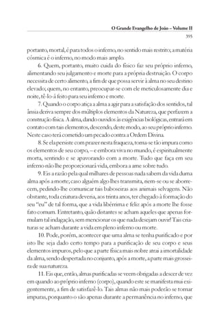 O Grande Evangelho de João – Volume II
                                                                          395

portanto, mortal, é para todos o inferno, no sentido mais restrito; a matéria
cósmica é o inferno, no modo mais amplo.
     6. Quem, portanto, muito cuida do físico faz seu próprio inferno,
alimentando seu julgamento e morte para a própria destruição. O corpo
necessita de certo alimento, a fim de que possa servir à alma no seu destino
elevado; quem, no entanto, preocupar-se com ele meticulosamente dia e
noite, tê-lo-á feito para seu inferno e morte.
     7. Quando o corpo atiça a alma a agir para a satisfação dos sentidos, tal
ânsia deriva sempre dos múltiplos elementos da Natureza, que perfazem a
construção física. A alma, dando ouvidos às exigências biológicas, entrará em
contato com tais elementos, descendo, deste modo, ao seu próprio inferno.
Neste caso terá cometido um pecado contra a Ordem Divina.
     8. Se ela persiste com prazer nesta fraqueza, torna-se tão impura como
os elementos de seu corpo, – e embora viva no mundo, é espiritualmente
morta, sentindo e se apavorando com a morte. Tudo que faça em seu
inferno não lhe proporcionará vida, embora a ame sobre tudo.
     9. Eis a razão pela qual milhares de pessoas nada sabem da vida duma
alma após a morte; caso alguém algo lhes transmita, riem-se ou se aborre-
cem, pedindo-lhe comunicar tais baboseiras aos animais selvagens. Não
obstante, toda criatura deveria, aos trinta anos, ter chegado à formação do
seu “eu” de tal forma, que a vida libérrima e feliz após a morte lhe fosse
fato comum. Entretanto, quão distantes se acham aqueles que apenas for-
mulam tal indagação, sem mencionar os que nada desejam ouvir! Tais cria-
turas se acham durante a vida em pleno inferno ou morte.
     10. Pode, porém, acontecer que uma alma se tenha purificado e por
isto lhe seja dado certo tempo para a purificação de seu corpo e seus
elementos impuros, pelo que a parte física mais nobre atrai a imortalidade
da alma, sendo despertada no conjunto, após a morte, a parte mais grossei-
ra de sua natureza.
     11. Eis que, então, almas purificadas se veem obrigadas a descer de vez
em quando ao próprio inferno (corpo), quando este se manifesta mui exi-
gentemente, a fim de satisfazê-lo. Tais almas não mais poderão se tornar
impuras, porquanto o são apenas durante a permanência no inferno, que
 