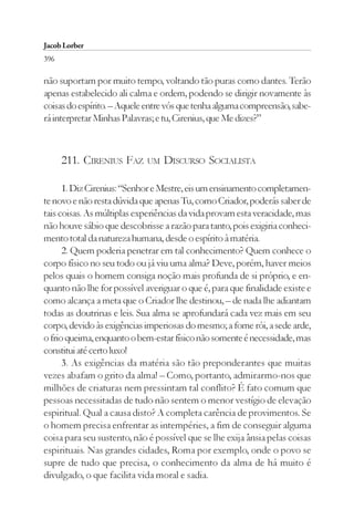 Jacob Lorber
396

não suportam por muito tempo, voltando tão puras como dantes. Terão
apenas estabelecido ali calma e ordem, podendo se dirigir novamente às
coisas do espírito. – Aquele entre vós que tenha alguma compreensão, sabe-
rá interpretar Minhas Palavras; e tu, Cirenius, que Me dizes?”



      211. CIRENIUS FAZ      UM   DISCURSO SOCIALISTA

      1. Diz Cirenius: “Senhor e Mestre, eis um ensinamento completamen-
te novo e não resta dúvida que apenas Tu, como Criador, poderás saber de
tais coisas. As múltiplas experiências da vida provam esta veracidade, mas
não houve sábio que descobrisse a razão para tanto, pois exigiria conheci-
mento total da natureza humana, desde o espírito à matéria.
      2. Quem poderia penetrar em tal conhecimento? Quem conhece o
corpo físico no seu todo ou já viu uma alma? Deve, porém, haver meios
pelos quais o homem consiga noção mais profunda de si próprio, e en-
quanto não lhe for possível averiguar o que é, para que finalidade existe e
como alcança a meta que o Criador lhe destinou, – de nada lhe adiantam
todas as doutrinas e leis. Sua alma se aprofundará cada vez mais em seu
corpo, devido às exigências imperiosas do mesmo; a fome rói, a sede arde,
o frio queima, enquanto o bem-estar físico não somente é necessidade, mas
constitui até certo luxo!
      3. As exigências da matéria são tão preponderantes que muitas
vezes abafam o grito da alma! – Como, portanto, admirarmo-nos que
milhões de criaturas nem pressintam tal conflito? É fato comum que
pessoas necessitadas de tudo não sentem o menor vestígio de elevação
espiritual. Qual a causa disto? A completa carência de provimentos. Se
o homem precisa enfrentar as intempéries, a fim de conseguir alguma
coisa para seu sustento, não é possível que se lhe exija ânsia pelas coisas
espirituais. Nas grandes cidades, Roma por exemplo, onde o povo se
supre de tudo que precisa, o conhecimento da alma de há muito é
divulgado, o que facilita vida moral e sadia.
 
