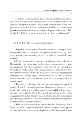 O Grande Evangelho de João – Volume II
                                                                         397

     4. Também acontece, porém, que os ricos se enterram em seu bem-
estar físico, menosprezando a formação psíquica. Contudo lhes é mais fácil
a procura de algo melhor, pois a linguagem e o contato com outros sem-
pre é lucro para a alma. Por isto opino ser aconselhável se trate de suprir
primeiro as necessidades materiais, e depois desperte as almas para o lado
espiritual. É difícil se pregar a quem sente fome! Senhor, tenho razão?”



     212. A MISÉRIA,      UM   MEIO EDUCATIVO

      1. Digo Eu: “Por certo, não falaste uma palavra falsa. Imagina, entre-
tanto, condições de vida tais que todas as pessoas, sem muito esforço, tives-
sem o necessário para o sustento, – e em breve terias os povos nórdicos em
tua frente.
      2. Eram eles, em tempos remotos, providos na Ásia, – o berço da
Humanidade – tão bem e ainda melhor que os romanos de hoje e, além
disto, educados pelo Alto. Havia sábios entre eles, como a Terra nunca os
teve antes de Minha Vinda. Qual a consequência? Comiam e bebiam co-
modamente, tornando-se dia a dia mais ociosos, decaindo de geração em
geração no que são hoje. Agora veem-se obrigados a cuidar do sustento
com o suor do seu rosto, embora não de todo desprovidos de
doutrinadores.
      3. Precisamente tal miséria os levará a um grau de educação superior à
atual em Roma. Por isto não é salutar que o homem seja fisicamente provi-
do de tudo, pois torná-lo-ia tão preguiçoso que nada lhe despertaria o
interesse. Esta tendência deriva do corpo, de certo modo inerte. A alma
que, geralmente, tem de procurar sua consistência no corpo através duma
justa atividade, também se acomodaria à inércia, porquanto nela predomi-
na esta inclinação desde eras remotas.
      4. Pelas necessidades dolorosas da matéria a alma é despertada de sua
letargia, – pois sente que a miséria física lhe traz a morte. Assim age por
todos os meios, cuidando primeiro do plano material. Como, porém, sente
 