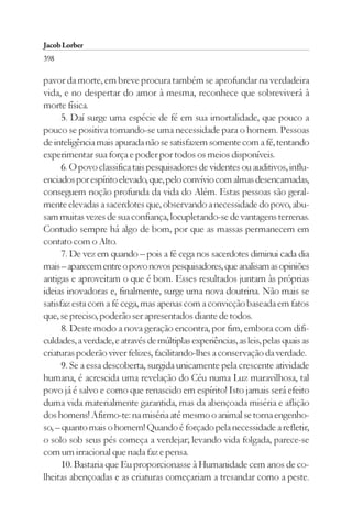 Jacob Lorber
398

pavor da morte, em breve procura também se aprofundar na verdadeira
vida, e no despertar do amor à mesma, reconhece que sobreviverá à
morte física.
      5. Daí surge uma espécie de fé em sua imortalidade, que pouco a
pouco se positiva tornando-se uma necessidade para o homem. Pessoas
de inteligência mais apurada não se satisfazem somente com a fé, tentando
experimentar sua força e poder por todos os meios disponíveis.
      6. O povo classifica tais pesquisadores de videntes ou auditivos, influ-
enciados por espírito elevado, que, pelo convívio com almas desencarnadas,
conseguem noção profunda da vida do Além. Estas pessoas são geral-
mente elevadas a sacerdotes que, observando a necessidade do povo, abu-
sam muitas vezes de sua confiança, locupletando-se de vantagens terrenas.
Contudo sempre há algo de bom, por que as massas permanecem em
contato com o Alto.
      7. De vez em quando – pois a fé cega nos sacerdotes diminui cada dia
mais – aparecem entre o povo novos pesquisadores, que analisam as opiniões
antigas e aproveitam o que é bom. Esses resultados juntam às próprias
ideias inovadoras e, finalmente, surge uma nova doutrina. Não mais se
satisfaz esta com a fé cega, mas apenas com a convicção baseada em fatos
que, se preciso, poderão ser apresentados diante de todos.
      8. Deste modo a nova geração encontra, por fim, embora com difi-
culdades, a verdade, e através de múltiplas experiências, as leis, pelas quais as
criaturas poderão viver felizes, facilitando-lhes a conservação da verdade.
      9. Se a essa descoberta, surgida unicamente pela crescente atividade
humana, é acrescida uma revelação do Céu numa Luz maravilhosa, tal
povo já é salvo e como que renascido em espírito! Isto jamais será efeito
duma vida materialmente garantida, mas da abençoada miséria e aflição
dos homens! Afirmo-te: na miséria até mesmo o animal se torna engenho-
so, – quanto mais o homem! Quando é forçado pela necessidade a refletir,
o solo sob seus pés começa a verdejar; levando vida folgada, parece-se
com um irracional que nada faz e pensa.
      10. Bastaria que Eu proporcionasse à Humanidade cem anos de co-
lheitas abençoadas e as criaturas começariam a tresandar como a peste.
 
