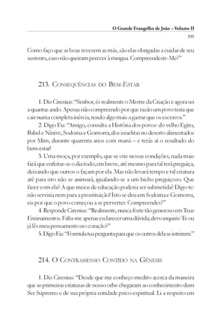 O Grande Evangelho de João – Volume II
                                                                         399

Como faço que as boas revezem as más, são elas obrigadas a cuidar de seu
sustento, caso não queiram perecer à mingua. Compreendeste-Me?”



     213. CONSEQUÊNCIAS         DO   BEM-ESTAR

      1. Diz Cirenius: “Senhor, és realmente o Mestre da Criação e agora sei
a quantas ando. Apenas não compreendo por que razão um povo teria que
cair numa completa inércia, tendo algo mais a gastar que os escravos.”
      2. Digo Eu: “Amigo, consulta a História dos povos: do velho Egito,
Babel e Nínive, Sodoma e Gomorra, dos israelitas no deserto alimentados
por Mim, durante quarenta anos com maná – e terás aí o resultado do
bem-estar!
      3. Uma moça, por exemplo, que se crie nessas condições, nada mais
fará que enfeitar-se o dia todo; em breve, até mesmo para tal terá preguiça,
deixando que outros o façam por ela. Mas não levará tempo e tal criatura
até para isto não se animará, igualando-se a um bicho preguiçoso. Que
fazer com ela? A que meios de educação poderia ser submetida? Digo-te:
não serviria nem para a prostituição! Isto se deu em Sodoma e Gomorra,
eis por que o povo começou a se perverter. Compreendes?”
      4. Responde Cirenius: “Realmente, nunca foste tão generoso em Teus
Ensinamentos. Falta-me apenas esclarecer uma dúvida; devo inquirir-Te ou
já lês meu pensamento no coração?”
      5. Digo Eu: “Formula tua pergunta para que os outros dela se inteirem.”



     214. O CONTRASSENSO CONTIDO NA GÊNESIS

     1. Diz Cirenius: “Desde que me conheço medito acerca da maneira
que as primeiras criaturas de nosso orbe chegaram ao conhecimento dum
Ser Supremo e de sua própria entidade psico-espiritual. Li a respeito em
 