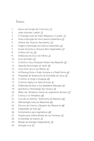 O Grande Evangelho de João – Volume II
                                                                           3

      ÍNDICE

1.     Acerca da Punição de Criminosos 13
2.     Judas Iscariotes, Ladrão 15
3.     O Emprego Justo do Poder Milagroso e Curador 17
4.     Visita e Descrição de Uma Caverna Estalactítica 20
5.     História dos Tesouros Descobertos 23
6.     Origem e Demolição da Caverna Estalactífera 25
7.     Fausto Encontra os Tesouros Bem Organizados 27
8.     O Reino do Céu 29
9.     A Natureza do Céu e do Inferno 31
10.    A Lei da Ordem 33
11.    O Senhor e Seus Discípulos Partem Para Nazareth 35
12.    Segunda Ressurreição de Sarah 38
13.    Cena Entre Jairo e Sua Mulher 41
14.    A Diferença Entre o Poder Humano e o Poder Divino 44
15.    Philopoldo dá Testemunho da Divindade em Jesus 47
16.    O Senhor se Dirige à Sinagoga 49
17.    O Senhor Explica um Texto de Isaías 51
18.    A Natureza de Deus e Sua Verdadeira Adoração 53
19.    Ignorância e Perturbação dos Fariseus 55
20.    Medo dos Templários Diante do Julgamento Romano 57
21.    Cirenius e os Templários 60
22.    Cura de um Artrítico. Testemunho do Nazareno 62
23.    Admoestação Feita aos Nazarenos 64
24.    Discurso de Cirenius a Respeito dos Nazarenos 66
25.    Indignidade do Povo 67
26.    Ensinamentos para Legisladores 69
27.    Prejuízo para a Alma Através de Leis Humanas 72
28.    A Liberdade do Espírito 73
29.    Bênção da Evolução Independente 75
30.    Evolução e Lei 77
 