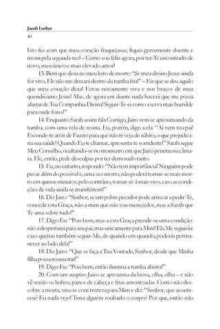 Jacob Lorber
40

Isto fez com que meu coração fraquejasse; fiquei gravemente doente e
morri pela segunda vez! – Como sou feliz agora, por ter-Te encontrado de
novo, meu único e mais elevado amor!
      13. Bem que dizia no meu leito de morte: “Se meu divino Jesus ainda
for vivo, Ele não me deixará dentro da tumba fria!” – Eis que se deu aquilo
que meu coração dizia! Estou novamente viva e nos braços de meu
queridíssimo Jesus! Mas, de agora em diante nada haverá que me possa
afastar de Tua Companhia Divina! Seguir-Te-ei como a serva mais humilde
para onde fores!”
      14. Enquanto Sarah assim fala Comigo, Jairo vem se aproximando da
tumba, com uma vela de resina. Eu, porém, digo a ela: “Aí vem teu pai!
Esconde-te atrás de Fausto para que não te veja de súbito, o que prejudica-
ria sua saúde! Quando Eu te chamar, apresenta-te sorridente!” Sarah segue
Meu Conselho, ocultando-se no momento em que Jairo penetra na câma-
ra. Ele, então, pede desculpas por ter demorado tanto.
      15. Eu, no entanto, respondo: “Não tem importância! Ninguém pode
pecar além do possível e, uma vez morto, não poderá tornar-se mais mor-
to em quinze minutos; pelo contrário, tornar-se-á mais vivo, caso as condi-
ções de vida ainda se manifestem!”
      16. Diz Jairo: “Senhor, se um pobre pecador pode arriscar a pedir-Te,
concede esta Graça, não a mim que não sou merecedor, mas a Sarah que
Te ama sobre tudo!”
      17. Digo Eu: “Pois bem; mas a esta Graça prende-se uma condição:
não a despertarei para seu pai, mas unicamente para Mim! Ela Me seguirá e
caso queiras também seguir-Me, de quando em quando, poderás perma-
necer ao lado dela!”
      18. Diz Jairo: “Que se faça a Tua Vontade, Senhor, desde que Minha
filha possa ressuscitar!”
      19. Digo Eu: “Pois bem, então ilumina a tumba aberta!”
      20. Com um suspiro Jairo se aproxima da beira, olha, olha – e não
vê senão os linhos, panos de cabeça e fitas amontoadas. Como não des-
cobre a morta, vira-se com tristeza para Mim e diz: “Senhor, que aconte-
ceu? Eu nada vejo! Teria alguém roubado o corpo? Por que, então não
 