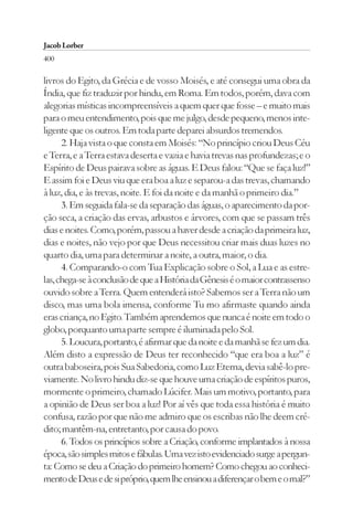 Jacob Lorber
400

livros do Egito, da Grécia e de vosso Moisés, e até consegui uma obra da
Índia, que fiz traduzir por hindu, em Roma. Em todos, porém, dava com
alegorias místicas incompreensíveis a quem quer que fosse – e muito mais
para o meu entendimento, pois que me julgo, desde pequeno, menos inte-
ligente que os outros. Em toda parte deparei absurdos tremendos.
      2. Haja vista o que consta em Moisés: “No princípio criou Deus Céu
e Terra, e a Terra estava deserta e vazia e havia trevas nas profundezas; e o
Espírito de Deus pairava sobre as águas. E Deus falou: “Que se faça luz!”
E assim foi e Deus viu que era boa a luz e separou-a das trevas, chamando
à luz, dia, e às trevas, noite. E foi da noite e da manhã o primeiro dia.”
      3. Em seguida fala-se da separação das águas, o aparecimento da por-
ção seca, a criação das ervas, arbustos e árvores, com que se passam três
dias e noites. Como, porém, passou a haver desde a criação da primeira luz,
dias e noites, não vejo por que Deus necessitou criar mais duas luzes no
quarto dia, uma para determinar a noite, a outra, maior, o dia.
      4. Comparando-o com Tua Explicação sobre o Sol, a Lua e as estre-
las, chega-se à conclusão de que a História da Gênesis é o maior contrassenso
ouvido sobre a Terra. Quem entenderá isto? Sabemos ser a Terra não um
disco, mas uma bola imensa, conforme Tu mo afirmaste quando ainda
eras criança, no Egito. Também aprendemos que nunca é noite em todo o
globo, porquanto uma parte sempre é iluminada pelo Sol.
      5. Loucura, portanto, é afirmar que da noite e da manhã se fez um dia.
Além disto a expressão de Deus ter reconhecido “que era boa a luz” é
outra baboseira, pois Sua Sabedoria, como Luz Eterna, devia sabê-lo pre-
viamente. No livro hindu diz-se que houve uma criação de espíritos puros,
mormente o primeiro, chamado Lúcifer. Mais um motivo, portanto, para
a opinião de Deus ser boa a luz! Por aí vês que toda essa história é muito
confusa, razão por que não me admiro que os escribas não lhe deem cré-
dito; mantêm-na, entretanto, por causa do povo.
      6. Todos os princípios sobre a Criação, conforme implantados à nossa
época, são simples mitos e fábulas. Uma vez isto evidenciado surge a pergun-
ta: Como se deu a Criação do primeiro homem? Como chegou ao conheci-
mento de Deus e de si próprio, quem lhe ensinou a diferençar o bem e o mal?”
 