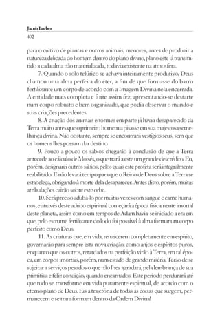 Jacob Lorber
402

para o cultivo de plantas e outros animais, menores, antes de produzir a
natureza delicada do homem dentro do plano divino, plano este já transmi-
tido a cada alma não materializada, todavia existente na atmosfera.
      7. Quando o solo telúrico se achava inteiramente produtivo, Deus
chamou uma alma perfeita do éter, a fim de que formasse do barro
fertilizante um corpo de acordo com a Imagem Divina nela encerrada.
A entidade mais completa e forte assim fez, apresentando-se destarte
num corpo robusto e bem organizado, que podia observar o mundo e
suas criações precedentes.
      8. A criação dos animais enormes em parte já havia desaparecido da
Terra muito antes que o primeiro homem a pisasse em sua majestosa seme-
lhança divina. Não obstante, sempre se encontrará vestígios seus, sem que
os homens lhes possam dar destino.
      9. Pouco a pouco os sábios chegarão à conclusão de que a Terra
antecede ao cálculo de Moisés, o que trará a este um grande descrédito. Eu,
porém, designarei outros sábios, pelos quais este profeta será integralmente
reabilitado. E não levará tempo para que o Reino de Deus sobre a Terra se
estabeleça, obrigando à morte dela desaparecer. Antes disto, porém, muitas
atribulações cairão sobre este orbe.
      10. Será preciso adubá-lo por muitas vezes com sangue e carne huma-
nos, e através deste adubo espiritual começará a época fisicamente imortal
deste planeta, assim como em tempos de Adam havia-se iniciado a era em
que, pelo estrume fertilizante do lodo foi possível à alma formar um corpo
perfeito como Deus.
      11. As criaturas que, em vida, renascerem completamente em espírito,
governarão para sempre esta nova criação, como anjos e espíritos puros,
enquanto que os outros, retardados na perfeição virão à Terra, em tal épo-
ca, em corpos imortais, porém, num estado de grande miséria. Terão de se
sujeitar a serviços pesados o que não lhes agradará, pela lembrança de sua
primitiva e feliz condição, quando encarnados. Este período perdurará até
que tudo se transforme em vida puramente espiritual, de acordo com o
eterno plano de Deus. Eis a trajetória de todas as coisas que surgem, per-
manecem e se transformam dentro da Ordem Divina!
 