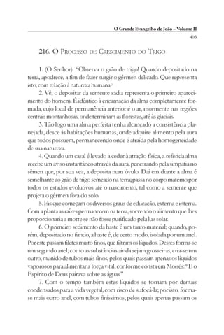 O Grande Evangelho de João – Volume II
                                                                         403

     216. O PROCESSO DE CRESCIMENTO DO TRIGO

      1. (O Senhor): “Observa o grão de trigo! Quando depositado na
terra, apodrece, a fim de fazer surgir o gérmen delicado. Que representa
isto, com relação à natureza humana?
      2. Vê, o depositar da semente sadia representa o primeiro apareci-
mento do homem. É idêntico à encarnação da alma completamente for-
mada, cujo local de permanência anterior é o ar, mormente nas regiões
centrais montanhosas, onde terminam as florestas, até às glaciais.
      3. Tão logo uma alma perfeita tenha alcançado a consistência pla-
nejada, desce às habitações humanas, onde adquire alimento pela aura
que todos possuem, permanecendo onde é atraída pela homogeneidade
de sua natureza.
      4. Quando um casal é levado a ceder à atração física, a referida alma
recebe um aviso instantâneo através da aura, penetrando pela simpatia no
sêmen que, por sua vez, a deposita num óvulo. Daí em diante a alma é
semelhante ao grão de trigo semeado na terra; passa no corpo materno por
todos os estados evolutivos até o nascimento, tal como a semente que
projeta o gérmen fora do solo.
      5. Eis que começam os diversos graus de educação, externa e interna.
Com a planta as raízes permanecem na terra, sorvendo o alimento que lhes
proporcionaria a morte se não fosse purificado pela luz solar.
      6. O primeiro sedimento da haste é um tanto material; quando, po-
rém, depositado no fundo, a haste é, de certo modo, isolada por um anel.
Por este passam filetes muito finos, que filtram os líquidos. Destes forma-se
um segundo anel; como as substâncias ainda sejam grosseiras, cria-se um
outro, munido de tubos mais finos, pelos quais passam apenas os líquidos
vaporosos para alimentar a força vital, conforme consta em Moisés: “E o
Espírito de Deus pairava sobre as águas.”
      7. Com o tempo também estes líquidos se tornam por demais
condensados para a vida vegetal, com risco de sufocá-la; por isto, forma-
se mais outro anel, com tubos finíssimos, pelos quais apenas passam os
 
