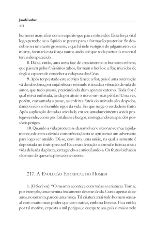 Jacob Lorber
404

humores mais afins com o espírito que paira sobre eles. Esta força vital
logo percebe se o líquido se presta para a formação posterior. Se des-
cobre ser um tanto grosseiro, e que há nele vestígios do julgamento e da
morte, formará esta força tantos anéis até que toda partícula material
tenha desaparecido.
      8. Dá-se, então, uma nova fase de crescimento: os humores etéreos,
que passam pelos finíssimos tubos, formam o botão e a flor, munidos de
órgãos capazes de conceber a vida pura dos Céus.
      9. Após ter prestado este serviço fenece a flor, pois é uma ostentação
vã da sabedoria, por cuja beleza e estímulo é atraída a vibração da vida do
amor, que tudo possui, prescindindo dum aparato externo. Toda flor é
qual noiva enfeitada, ávida por atrair o noivo em suas pétalas! Uma vez,
porém, consumada a posse, os enfeites fúteis do noivado são despidos,
dando início ao humilde rigor da vida. Eis que surge o verdadeiro fruto.
Após a aplicação de toda a atividade, em seu amadurecimento, a vida pro-
tege-se nele, como por fortalezas e burgos, conseguindo escapar dos pos-
síveis perigos.
      10. Quando a vida procura se desenvolver e sazonar-se mui rapida-
mente, não tem a devida consistência; basta se aproximar um adversário
para logo ser atraído. Dá-se, com isto, uma união, na qual a semente é
depositada no fruto precoce! Esta manifestação anormal e fictícia atrai a
vida delicada da planta, estragando-a e aniquilando-a. Os frutos bichados
são mais do que uma prova convincente.



      217. A EVOLUÇÃO ESPIRITUAL DO HOMEM

     1. (O Senhor): “O mesmo acontece com todas as criaturas. Tomai,
por exemplo, uma menina fisicamente desenvolvida. Conta apenas doze
anos, no entanto, parece uma moça. Tal criatura atrai todo homem sensu-
al com muito mais poder que cem outras, embora bonitas. Fica então,
por tal motivo, exposta a mil perigos, e compete aos pais o maior zelo
 