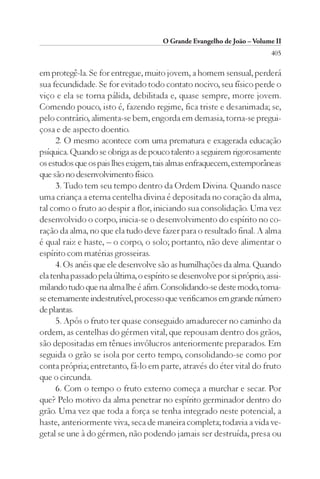 O Grande Evangelho de João – Volume II
                                                                         405

em protegê-la. Se for entregue, muito jovem, a homem sensual, perderá
sua fecundidade. Se for evitado todo contato nocivo, seu físico perde o
viço e ela se torna pálida, debilitada e, quase sempre, morre jovem.
Comendo pouco, isto é, fazendo regime, fica triste e desanimada; se,
pelo contrário, alimenta-se bem, engorda em demasia, torna-se pregui-
çosa e de aspecto doentio.
      2. O mesmo acontece com uma prematura e exagerada educação
psíquica. Quando se obriga as de pouco talento a seguirem rigorosamente
os estudos que os pais lhes exigem, tais almas enfraquecem, extemporâneas
que são no desenvolvimento físico.
      3. Tudo tem seu tempo dentro da Ordem Divina. Quando nasce
uma criança a eterna centelha divina é depositada no coração da alma,
tal como o fruto ao despir a flor, iniciando sua consolidação. Uma vez
desenvolvido o corpo, inicia-se o desenvolvimento do espírito no co-
ração da alma, no que ela tudo deve fazer para o resultado final. A alma
é qual raiz e haste, – o corpo, o solo; portanto, não deve alimentar o
espírito com matérias grosseiras.
      4. Os anéis que ele desenvolve são as humilhações da alma. Quando
ela tenha passado pela última, o espírito se desenvolve por si próprio, assi-
milando tudo que na alma lhe é afim. Consolidando-se deste modo, torna-
se eternamente indestrutível, processo que verificamos em grande número
de plantas.
      5. Após o fruto ter quase conseguido amadurecer no caminho da
ordem, as centelhas do gérmen vital, que repousam dentro dos grãos,
são depositadas em tênues invólucros anteriormente preparados. Em
seguida o grão se isola por certo tempo, consolidando-se como por
conta própria; entretanto, fá-lo em parte, através do éter vital do fruto
que o circunda.
      6. Com o tempo o fruto externo começa a murchar e secar. Por
que? Pelo motivo da alma penetrar no espírito germinador dentro do
grão. Uma vez que toda a força se tenha integrado neste potencial, a
haste, anteriormente viva, seca de maneira completa; todavia a vida ve-
getal se une à do gérmen, não podendo jamais ser destruída, presa ou
 
