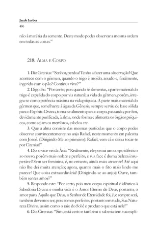 Jacob Lorber
406

não à matéria da semente. Deste modo podes observar a mesma ordem
em todas as coisas.”



      218. ALMA E CORPO

     1. Diz Cirenius: “Senhor, perdoa! Tenho a fazer uma observação! Que
acontece com o gérmen, quando o trigo é moído, assado e, finalmente,
ingerido com o pão? Continua vivo?”
     2. Digo Eu: “Por certo; pois quando te alimentas, a parte material do
trigo é expelida do corpo por via natural; a vida do gérmen, porém, inte-
gra-se como potência máxima na vida psíquica. A parte mais material do
gérmen que, semelhante à água da Gênesis, sempre serviu de base sólida
para o Espírito Divino, torna-se alimento para o corpo, passando, por fim,
devidamente purificada, à alma, onde forma e alimenta os órgãos psíqui-
cos, como sejam os membros, cabelos etc.
     3. Que a alma consiste das mesmas partículas que o corpo podes
observar convincentemente no anjo Rafael, neste momento em palestra
com Josoé. (Dirigindo-Me ao primeiro): Rafael, vem cá e deixa tocar-te
por Cirenius!”
     4. Diz o vice-rei da Ásia: “Realmente, ele possui um corpo idêntico
ao nosso, porém mais nobre e perfeito, e sua face é duma beleza insu-
perável! Sem ser feminina, é, no entanto, ainda mais atraente! Até aqui
não lhe dei muita atenção; agora, quanto mais o fito mais lindo me
parece! Que coisa extraordinária! (Dirigindo-se ao anjo): Ouve, tam-
bém sentes amor?”
     5. Responde este: “Por certo, pois meu corpo espiritual é idêntico à
Sabedoria Divina e minha vida é o Amor Eterno de Deus, portanto, o
amor puro. Aquilo que Deus, o Senhor de Eternidade foi, é, e sempre será,
também devemos ser; pois somos perfeitos, portanto em tudo, Sua Natu-
reza Divina, assim como o raio do Sol é e produz o que está nele!”
     6. Diz Cirenius: “Sim, está certo e também o saberia sem tua expli-
 