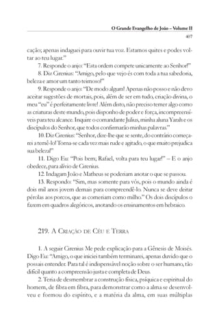 O Grande Evangelho de João – Volume II
                                                                        407

cação; apenas indaguei para ouvir tua voz. Estamos quites e podes vol-
tar ao teu lugar.”
      7. Responde o anjo: “Esta ordem compete unicamente ao Senhor!”
      8. Diz Cirenius: “Amigo, pelo que vejo és com toda a tua sabedoria,
beleza e amor um tanto teimoso!”
      9. Responde o anjo: “De modo algum! Apenas não posso e não devo
aceitar sugestões de mortais, pois, além de ser em tudo, criação divina, o
meu “eu” é perfeitamente livre! Além disto, não preciso temer algo como
as criaturas deste mundo, pois disponho de poder e força, incompreensí-
veis para teu alcance. Inquire o comandante Julius, minha aluna Yarah e os
discípulos do Senhor, que todos confirmarão minhas palavras.”
      10. Diz Cirenius: “Senhor, dize-lhe que se sente, do contrário começa-
rei a temê-lo! Torna-se cada vez mais rude e agitado, o que muito prejudica
sua beleza!”
      11. Digo Eu: “Pois bem; Rafael, volta para teu lugar!” – E o anjo
obedece, para alívio de Cirenius.
      12. Indagam João e Matheus se poderiam anotar o que se passou.
      13. Respondo: “Sim, mas somente para vós, pois o mundo ainda é
dois mil anos jovem demais para compreendê-lo. Nunca se deve deitar
pérolas aos porcos, que as comeriam como milho.” Os dois discípulos o
fazem em quadros alegóricos, anotando os ensinamentos em hebraico.



     219. A CRIAÇÃO DE CÉU E TERRA

      1. A seguir Cirenius Me pede explicação para a Gênesis de Moisés.
Digo Eu: “Amigo, o que iniciei também terminarei, apenas duvido que o
possais entender. Para tal é indispensável noção sobre o ser humano, tão
difícil quanto a compreensão justa e completa de Deus.
      2. Teria de desmembrar a construção física, psíquica e espiritual do
homem, de fibra em fibra, para demonstrar como a alma se desenvol-
veu e formou do espírito, e a matéria da alma, em suas múltiplas
 
