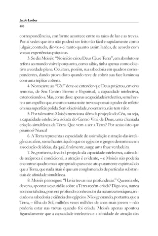 Jacob Lorber
408

correspondências, conforme acontece entre os raios de luz e as trevas.
Por aí vedes que isto não poderá ser feito tão fácil e rapidamente como
julgais; contudo, dir-vos-ei tanto quanto assimilardes, de acordo com
vossas experiências psíquicas.
      3. Se diz Moisés: “No início criou Deus Céu e Terra”, em absoluto se
referia ao mundo visível porquanto, como sábio, tinha apenas como obje-
tivo a verdade plena. Ocultava, porém, sua sabedoria em quadros corres-
pondentes, dando prova disto quando teve de cobrir sua face luminosa
com uma tríplice coberta.
      4. No tocante ao “Céu” deve-se entender que Deus projetou, em eras
remotas, de Seu Centro Eterno e Espiritual, a capacidade intelectiva,
exteriorizando-a. Mas, como disse: apenas a capacidade intelectiva, semelhan-
te a um espelho que, mesmo numa noite trevosa possui o poder de refletir
em sua superfície polida. Sem objetividade, no entanto, não tem valor.
      5. Por tal motivo Moisés menciona além da projeção do Céu, ou seja,
a capacidade intelectiva isolada do Centro Vital de Deus, uma chamada
criação simultânea da Terra. Que vem a ser a Terra? Por acaso isto que
pisamos? Nunca!
      6. A Terra representa a capacidade de assimilação e atração das inteli-
gências afins, semelhantes àquilo que os egípcios e gregos denominavam
associação de ideias, da qual, finalmente, surge uma frase verdadeira.
      7. Se, portanto, devido à projeção da capacidade intelectiva, a afinida-
de recíproca é condicional, a atração é evidente, – e Moisés não poderia
encontrar quadro mais apropriado para esse ato puramente espiritual do
que a Terra, que nada mais é que um conglomerado de partículas substan-
ciais de afinidade simultânea.
      8. Moisés prossegue: “Havia trevas nas profundezas.” Quereria ele,
deveras, apontar a escuridão sobre a Terra recém-criada? Digo-vos, nunca
sonhou tal ideia, pois era profundo conhecedor da natureza terráquea, ini-
ciado na sabedoria e ciência dos egípcios. Não ignorando, portanto, que a
Terra, – filha do Sol, milhões vezes milhões de anos mais jovem – não
poderia estar nas trevas quando foi criada. Moisés apenas apontou
figuradamente que a capacidade intelectiva e a afinidade de atração das
 