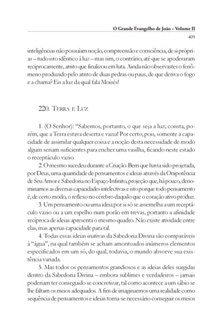 O Grande Evangelho de João – Volume II
                                                                        409

inteligências não possuíam noção, compreensão e consciência, de si própri-
as – tudo isto idêntico à luz – mas sim, o contrário, até que se apoderaram
reciprocamente, atrito que finalizou em luta. Ainda não observastes o fenô-
meno produzido pelo atrito de duas pedras ou paus, de que deriva o fogo
e a chama? Eis a luz da qual fala Moisés!



    220. TERRA E LUZ

      1. (O Senhor): “Sabemos, portanto, o que seja a luz; consta, po-
rém, que a Terra estava deserta e vazia! Por certo; pois, somente a capa-
cidade de assimilar qualquer coisa e a noção desta necessidade de modo
algum seriam suficientes para encher uma vasilha, ficando neste estado
o receptáculo vazio.
      2. O mesmo sucedeu durante a Criação. Bem que havia sido projetada,
por Deus, uma quantidade de pensamentos e ideias através da Onipotência
de Seu Amor e Sabedoria no Espaço Infinito, projeção que, há pouco, deno-
minamos as diversas capacidades intelectivas e isto porque todo pensamento
é, de certo modo, o reflexo no cérebro daquilo que o coração ativo produz.
      3. Um pensamento ou uma ideia por si só se assemelha a um receptá-
culo vazio ou a um espelho num porão em trevas, portanto a afinidade
recíproca de ideias apresenta o mesmo quadro. Não existe atividade entre
elas, mas apenas capacidade para tal.
      4. Todas essas ideias inativas da Sabedoria Divina são comparáveis
à “água”, na qual também se acham amontoados inúmeros elementos
especificados em um só, do qual, todavia, o mundo absorve sua exis-
tência variada.
      5. Mas todos os pensamentos grandiosos e as ideias deles surgidas
dentro da Sabedoria Divina – embora sublimes e verdadeiros – jamais
poderiam ter conseguido se concretizar, tal como acontece a um sábio se
lhe faltam os meios adequados. A fim de imaginarmos uma realidade como
sequência de pensamentos e ideias torna-se necessário conseguir os meios
 