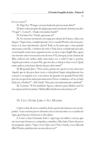 O Grande Evangelho de João – Volume II
                                                                          41

levou o resto?”
      21. Digo Eu: “Porque a ressuscitada não precisa mais disto!”
      22. Jairo solta um grito de alegria que num momento domina sua dor:
“O quê ! – Como?! – Onde está minha Sarah?”
      23. Exclamo Eu: “Sarah, apresenta-te!”
      24. No mesmo momento ela surge por detrás de Fausto e fala com
alegria: “Aqui estou, completamente viva e curada! Porém, não mais per-
tenço a ti, mas unicamente a Jesus! Tudo se fez para que o meu grande
amor para com Ele, o Senhor de toda a Vida, fosse considerado pecado,
ocasionando assim uma segunda morte ao meu corpo frágil! Mas, agora
este mesmo amor ressuscitou-me de novo! Vê, meu pai, tu me chamas de
filha, embora me tenhas dado uma única vez a vida! O que é, porém,
Aquele para mim e eu para Ele, que me deu a vida por duas vezes? Qual,
entre ambos, terá maior direito de pai sobre mim?”
      25. Responde Jairo: “Tens razão, jamais me oporei ao teu amor por
Aquele que te deu por duas vezes a vida plena! Segue integralmente teu
coração e eu seguirei a ti e a teu amor, de quando em quando! Estás feliz
por isto, tu que foste tudo para mim nesta Terra e continuas a sê-lo, ao lado
de Jesus, o Senhor?” – Diz Sarah: “Sim, pai, estou plenamente satisfeita!”
      26. Concluo: “E Eu também! Agora, voltemos para Minha casa! Lá
nos espera um bom jantar e Minha filha Sarah necessita refazer-se!”



     13. CENA ENTRE JAIRO E SUA MULHER

     1. Jairo cobre de novo a tumba, fecha a porta da câmara e nos acom-
panha. A uns setenta passos distantes da escola encontra-se a casinha do
vigia, que há pouco forneceu a vela a Jairo.
     2. Como o luar é bastante forte o vigia logo reconhece a moça, que
em seus trajes brancos e compridos, caminha a Meu lado. Cheio de pavor
ele pergunta a Jairo: “Que é isso? Que vejo? Não é Sarah, vossa falecida
filha?! Então, também não morreu desta vez?”
 