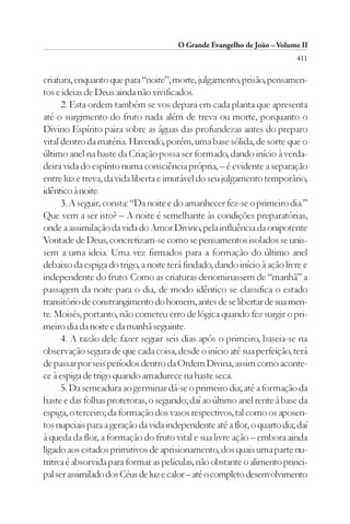 O Grande Evangelho de João – Volume II
                                                                          411

criatura, enquanto que para “noite”, morte, julgamento, prisão, pensamen-
tos e ideias de Deus ainda não vivificados.
      2. Esta ordem também se vos depara em cada planta que apresenta
até o surgimento do fruto nada além de treva ou morte, porquanto o
Divino Espírito paira sobre as águas das profundezas antes do preparo
vital dentro da matéria. Havendo, porém, uma base sólida, de sorte que o
último anel na haste da Criação possa ser formado, dando início à verda-
deira vida do espírito numa consciência própria, – é evidente a separação
entre luz e treva, da vida liberta e imutável do seu julgamento temporário,
idêntico à noite.
      3. A seguir, consta: “Da noite e do amanhecer fez-se o primeiro dia.”
Que vem a ser isto? – A noite é semelhante às condições preparatórias,
onde a assimilação da vida do Amor Divino, pela influência da onipotente
Vontade de Deus, concretizam-se como se pensamentos isolados se unis-
sem a uma ideia. Uma vez firmados para a formação do último anel
debaixo da espiga do trigo, a noite terá findado, dando início à ação livre e
independente do fruto. Como as criaturas denominassem de “manhã” a
passagem da noite para o dia, de modo idêntico se classifica o estado
transitório de constrangimento do homem, antes de se libertar de sua men-
te. Moisés, portanto, não cometeu erro de lógica quando fez surgir o pri-
meiro dia da noite e da manhã seguinte.
      4. A razão dele fazer seguir seis dias após o primeiro, baseia-se na
observação segura de que cada coisa, desde o início até sua perfeição, terá
de passar por seis períodos dentro da Ordem Divina, assim como aconte-
ce à espiga de trigo quando amadurece na haste seca.
      5. Da semeadura ao germinar dá-se o primeiro dia; até a formação da
haste e das folhas protetoras, o segundo; daí ao último anel rente à base da
espiga, o terceiro; da formação dos vasos respectivos, tal como os aposen-
tos nupciais para a geração da vida independente até a flor, o quarto dia; daí
à queda da flor, a formação do fruto vital e sua livre ação – embora ainda
ligado aos estados primitivos de aprisionamento, dos quais uma parte nu-
tritiva é absorvida para formar as películas, não obstante o alimento princi-
pal ser assimilado dos Céus de luz e calor – até o completo desenvolvimento
 