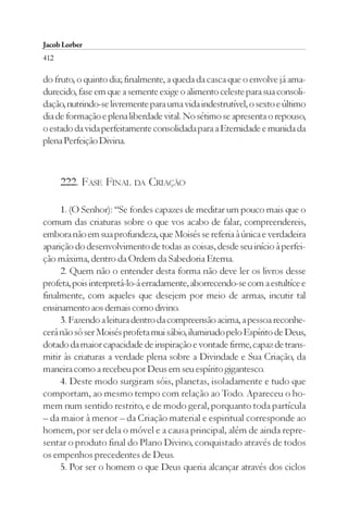 Jacob Lorber
412

do fruto, o quinto dia; finalmente, a queda da casca que o envolve já ama-
durecido, fase em que a semente exige o alimento celeste para sua consoli-
dação, nutrindo-se livremente para uma vida indestrutível, o sexto e último
dia de formação e plena liberdade vital. No sétimo se apresenta o repouso,
o estado da vida perfeitamente consolidada para a Eternidade e munida da
plena Perfeição Divina.



      222. FASE FINAL DA CRIAÇÃO

     1. (O Senhor): “Se fordes capazes de meditar um pouco mais que o
comum das criaturas sobre o que vos acabo de falar, compreendereis,
embora não em sua profundeza, que Moisés se referia à única e verdadeira
aparição do desenvolvimento de todas as coisas, desde seu início à perfei-
ção máxima, dentro da Ordem da Sabedoria Eterna.
     2. Quem não o entender desta forma não deve ler os livros desse
profeta, pois interpretá-lo-á erradamente, aborrecendo-se com a estultíce e
finalmente, com aqueles que desejem por meio de armas, incutir tal
ensinamento aos demais como divino.
     3. Fazendo a leitura dentro da compreensão acima, a pessoa reconhe-
cerá não só ser Moisés profeta mui sábio, iluminado pelo Espírito de Deus,
dotado da maior capacidade de inspiração e vontade firme, capaz de trans-
mitir às criaturas a verdade plena sobre a Divindade e Sua Criação, da
maneira como a recebeu por Deus em seu espírito gigantesco.
     4. Deste modo surgiram sóis, planetas, isoladamente e tudo que
comportam, ao mesmo tempo com relação ao Todo. Apareceu o ho-
mem num sentido restrito, e de modo geral, porquanto toda partícula
– da maior à menor – da Criação material e espiritual corresponde ao
homem, por ser dela o móvel e a causa principal, além de ainda repre-
sentar o produto final do Plano Divino, conquistado através de todos
os empenhos precedentes de Deus.
     5. Por ser o homem o que Deus queria alcançar através dos ciclos
 
