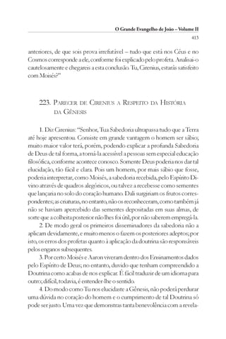 O Grande Evangelho de João – Volume II
                                                                         413

anteriores, de que sois prova irrefutável – tudo que está nos Céus e no
Cosmos corresponde a ele, conforme foi explicado pelo profeta. Analisai-o
cautelosamente e chegareis a esta conclusão. Tu, Cirenius, estarás satisfeito
com Moisés?”



     223. PARECER DE CIRENIUS           A   RESPEITO   DA   HISTÓRIA
          DA GÊNESIS


      1. Diz Cirenius: “Senhor, Tua Sabedoria ultrapassa tudo que a Terra
até hoje apresentou. Consiste em grande vantagem o homem ser sábio;
muito maior valor terá, porém, podendo explicar a profunda Sabedoria
de Deus de tal forma, a torná-la acessível a pessoas sem especial educação
filosófica, conforme acontece conosco. Somente Deus poderia nos dar tal
elucidação, tão fácil e clara. Pois um homem, por mais sábio que fosse,
poderia interpretar, como Moisés, a sabedoria recebida, pelo Espírito Di-
vino através de quadros alegóricos, ou talvez a recebesse como sementes
que lançaria no solo do coração humano. Dali surgiriam os frutos corres-
pondentes; as criaturas, no entanto, não os reconheceram, como também já
não se haviam apercebido das sementes depositadas em suas almas, de
sorte que a colheita posterior não lhes foi útil, por não saberem empregá-la.
      2. De modo geral os primeiros disseminadores da sabedoria não a
aplicam devidamente, e muito menos o fazem os posteriores adeptos; por
isto, os erros dos profetas quanto à aplicação da doutrina são responsáveis
pelos enganos subsequentes.
      3. Por certo Moisés e Aaron viveram dentro dos Ensinamentos dados
pelo Espírito de Deus; no entanto, duvido que tenham compreendido a
Doutrina como acabas de nos explicar. É fácil traduzir de um idioma para
outro; difícil, todavia, é entender-lhe o sentido.
      4. Do modo como Tu nos elucidaste a Gênesis, não poderá perdurar
uma dúvida no coração do homem e o cumprimento de tal Doutrina só
pode ser justo. Uma vez que demonstras tanta benevolência com a revela-
 