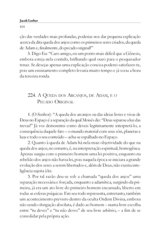 Jacob Lorber
414

ção das verdades mais profundas, poderias nos dar pequena explicação
acerca da dita queda dos anjos como os primeiros seres criados, da queda
de Adam e, finalmente, do pecado original!”
     5. Digo Eu: “Caro amigo, eis um ponto mais difícil que a Gênesis,
embora esteja nela contido, brilhando qual ouro para o pesquisador
tenaz. Se desejas apenas uma explicação concisa poderei satisfazer-te,
pois um ensinamento completo levaria muito tempo e já soou a hora
da terceira ronda.



      224. A QUEDA DOS ARCANJOS, DE ADAM, E O
           PECADO ORIGINAL

     1. (O Senhor): “A queda dos arcanjos ou das ideias livres e vivas de
Deus no Espaço é a separação da qual Moisés diz: “Deus separou a luz das
trevas!” Já vos demonstrei como deveis legitimamente interpretá-lo; a
consequência daquele fato – o mundo material com seus sóis, planetas e
luas e todo o seu conteúdo – acha-se espalhado no Espaço.
     2. Quanto à queda de Adam há nela mais objetividade do que na
queda dos anjos; no entanto, é, na interpretação espiritual, homogênea.
Apenas surgiu com o primeiro homem uma lei positiva, enquanto na
rebelião dos anjos não havia lei, pois naquela época se iniciara a grande
evolução dos seres a serem libertados e, além de Deus, não existia inte-
ligência sujeita à lei.
     3. Por tal razão deu-se sob a chamada “queda dos anjos” uma
separação necessária e forçada, enquanto a adamítica, surgindo da pri-
meira, já era um ato livre do primeiro homem encarnado, liberto em
todas as esferas psíquicas. Em seu todo representa, entretanto, também
um acontecimento previsto dentro da oculta Ordem Divina, embora
não sendo obrigação absoluta, é dado ao homem – numa livre escolha
entre “tu deves” e “tu não deves” de seu livre arbítrio, – a fim de se
consolidar pela própria ação.
 