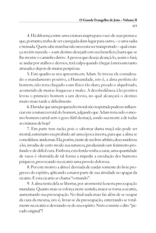 O Grande Evangelho de João – Volume II
                                                                            415

       4. Há diferença entre uma criatura inapta para o uso de suas pernas e
que, portanto, tenha de ser carregada dum lugar para outro, – e uma sadia
e treinada. Quem sabe marchar não necessita ser transportado – qual crian-
ça recém-nascida – a um destino desejado em seu benefício; basta que se
lhe mostre o caminho direto. A pessoa que deseja alcançá-lo, assim o fará;
se andar por atalhos e desvios, terá culpa quando chegar à meta um tanto
atrasada e depois de muitas peripécias.
       5. Este quadro se nos apresenta em Adam. Se tivesse ele considera-
do o mandamento positivo, a Humanidade, isto é, a alma perfeita do
homem, não teria chegado a um físico tão duro, pesado e alquebrado,
acometido de muitas fraquezas e males. A desobediência à lei positiva
levou o primeiro homem a um desvio, no qual alcançará o destino
muito mais tarde e dificilmente.
       6. Duvidas que uma pequena lei moral não respeitada pudesse influen-
ciar em a natureza total do homem, julgando que Adam teria sido o mes-
mo homem carnal sem o gozo fútil da maçã, sendo sua morte a de todas
as criaturas de hoje!
       7. Em parte tens razão, pois o saborear duma maçã não pode ser
mortal; entretanto era proibido até uma época incerta, para que a alma se
consolidasse ainda mais. Ela, porém, ciente de seu livre arbítrio, desconsiderou
a lei, invadiu de certo modo sua natureza, produzindo um ferimento pro-
fundo e de difícil cura. Embora, esta ferida venha a sarar, uma quantidade
de vasos é obstruída de tal forma a impedir a circulação dos humores
psíquicos, provocando na cicatriz uma pressão dolorosa.
       8. Por este motivo a alma é desviada de cuidar somente do livre pro-
gresso do espírito, aplicando a maior parte de sua atividade no apagar da
cicatriz. E esta cicatriz se chama “o mundo”.
       9. A alma tenta dela se libertar, por atormentá-la nesta preocupação
mundana. Quanto mais se esforça neste sentido, maior se torna a cicatriz,
aumentando sua preocupação. No final nada mais faz além de se ocupar
da cura da mesma, isto é, livrar-se da preocupação, enterrando-se total-
mente na cicatriz e desviando-se do seu espírito. Nisto consiste o dito “pe-
cado original”!
 